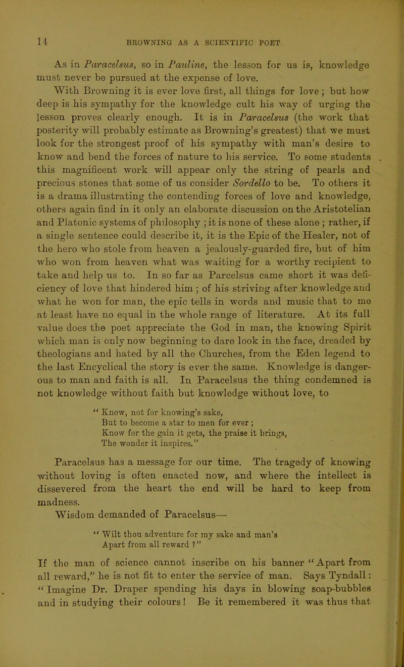 As ia Paracelsus, so in Pauline, the lesson for us is, knowledge must never be pursued at the expense of love. With Browning it is ever love first, all things for love; but how deep is his sympathy for the knowledge cult his way of urging the lesson proves clearly enough. It is in Paracelsus (the work that posterity will probably estimate as Browning's greatest) that we must look for the strongest proof of his sympathy with man's desire to know and bend the forces of nature to his service. To some students this magnificent work will appear only the string of pearls and precious stones that some of us consider Sordello to be. To others it is a drama illustrating the contending forces of love and knowledge, others again find in it only an elaborate discussion on the Aristotelian and Platonic systems of philosophy ; it is none of these alone ; rather, if a single sentence could describe it, it is the Epic of the Healer, not of the hero who stole from heaven a jealously-guarded fire, but of him who won from heaven what was waiting for a worthy recipient to take and help us to. In so far as Parcelsus came short it was defi- ciency of love that hindered him; of his striving after knowledge and what he won for man, the epic tells in words and music that to me at least have no equal in the whole range of literature. At its full value does the poet appreciate the God in man, the knowing Spirit which man is only now beginning to dare look in the face, dreaded by theologians and hated by all the Churches, from the Eden legend to the last Encyclical the story is ever the same. Knowledge is danger- ous to man and faith is all. In Paracelsus the thing condemned is not knowledge without faith but knowledge without love, to  Know, not for knowing's sake. But to become a star to men for ever ; Know for the gain it gets, the praise it brings, The wonder it inspires. Paracelsus has a message for our time. The tragedy of knowing without loving is often enacted now, and where the intellect is dissevered from the heart the end will be hard to keep from madness. Wisdom demanded of Paracelsus—  Wilt thou adventure for my sake and man's Apart from all reward ? If the man of science cannot inscribe on his banner  Apart from all reward, he is not fit to enter the service of man. Says Tyndall:  Imagine Dr. Draper spending his days in blowing soap-bubbles