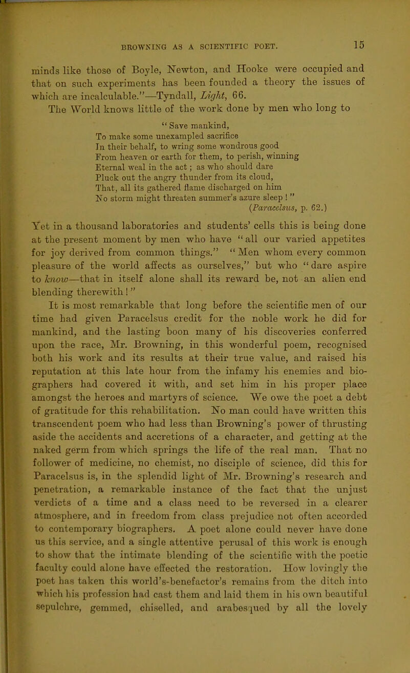 minds like those of Boyle, Newton, and Hooke were occupied and that on such experiments has been founded a theory the issues of which are incalculable.—Tyndall, Light, 66, The World knows little of the work done by men who long to  Save mankind, To make some unexampled sacrifice In their behalf, to wring some wondrous good From heaven or earth for them, to perish, winning Eternal weal in the act; as who should dare Pluck out the angry thunder from its cloud. That, all its gathered flame discharged on him No storm might threaten summer's azure sleep 1  {Paracelsus, p. 62.) Yet in a thousand laboratories and students' cells this is being done at the present moment by men who have  all our varied appetites for joy derived from common things.  Men whom every common pleasure of the world affects as ourselves, but who  dare a.'^pire to know—that in itself alone shall its reward be, not an alien end blending therewith 1 It is most remarkable that long before the scientific men of our time had given Paracelsus credit for the noble work he did for mankind, and the lasting boon many of his discoveries conferred upon the race, Mr. Browning, in this wonderful poem, recognised both his work and its results at their true value, and raised his reputation at this late hour from the infamy his enemies and bio- graphers had covered it with, and set him in his proper place amongst the heroes and martyrs of science. We owe the poet a debt of gratitude for this rehabilitation. No man could have written this transcendent poem who had less than Browning's power of thrusting aside the accidents and accretions of a character, and getting at the naked germ from which springs the life of the real man. That no follower of medicine, no chemist, no disciple of science, did this for Paracelsus is, in the splendid light of Mr. Browning's research and penetration, a remarkable instance of the fact that the unjust verdicts of a time and a class need to be reversed in a clearer atmosphere, and in freedom from class prejudice not often accorded to contemporary biographers. A poet alone could never have done us this service, and a single attentive perusal of this woi-k is enough to show that the intimate blending of the scientific with the poetic faculty could alone have effected the restoration. How lovingly the poet has taken this world's-benefactor's remains from the ditch into which his profession had cast them and laid them in his own beautiful sepulchre, gemmed, chi.selled, and arabes^ued by all the lovely