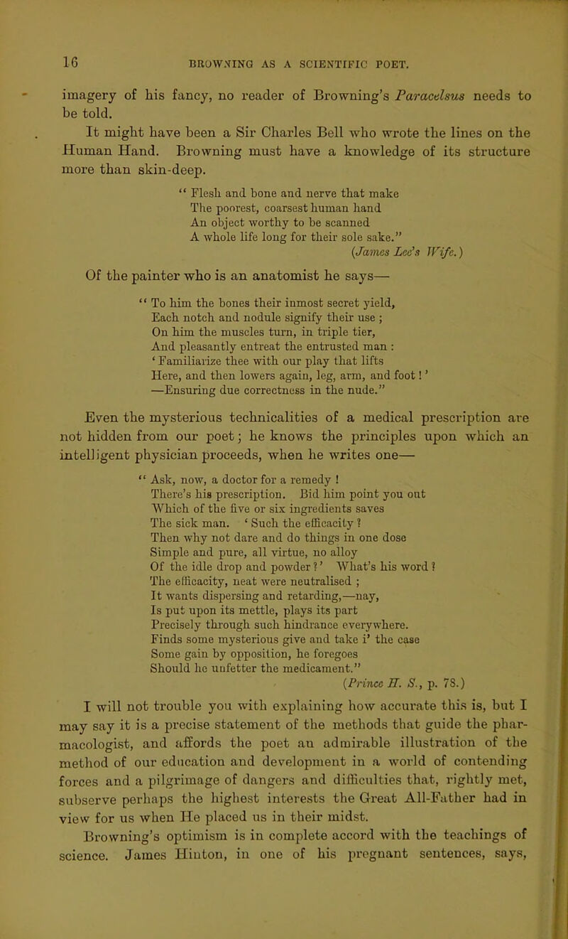 imagery of his fancy, no reader of Browning's Paracelsus needs to be told. It might have been a Sir Charles Bell who wrote the lines on the Human Hand. Browning must have a knowledge of its structure more than skin-deep.  Flesli and bone and nerve that make The poorest, coarsest human liand An object worthy to be scanned A whole life long for their sole sake. (James Leo's JVife.) Of the painter who is an anatomist he says—  To him the bones their inmost secret yield, Each notch and nodule signify their use ; On him the muscles turn, in triple tier. And pleasantly entreat the entrusted man : ' Familiarize thee with our play that lifts Here, and then lowers again, leg, arm, and foot!' —Ensuring due correctness in the nude. Even the mysterious technicalities of a medical prescription are not hidden from our poet; he knows the principles upon which an intell igent physician proceeds, when he writes one—  Ask, now, a doctor for a remedy ! There's his prescription. Bid him point you ont Which of the five or six ingredients saves The sick man. ' Such the efficacity ? Then why not dare and do things in one dose Simple and pure, all virtue, no alloy Of the idle drop and j)owder ?' What's his word ? The etlicacity, neat were neutralised ; It wants dispersing and retarding,—nay. Is put upon its mettle, plays its part Precisely thi'ough such hindrance everywhere. Finds some mysterious give and take i' the case Some gain by oijposition, he foregoes Should he uufetter the medicament. {PHtux E. S., p. 78.) I will not trouble you with explaining how accurate tliia is, but I may say it is a precise statement of the methods that guide the phar- macologist, and affords the poet an admirable illustration of the method of our education and development in a world of contending forces and a pilgrimage of dangers and difficulties that, rightly met, subserve perhaps the highest interests the Great All-Father had in view for us when He placed us in their mid.st. Browning's optimism is in complete accord with the teachings of science. James Hinton, in one of his pregnant sentences, says,