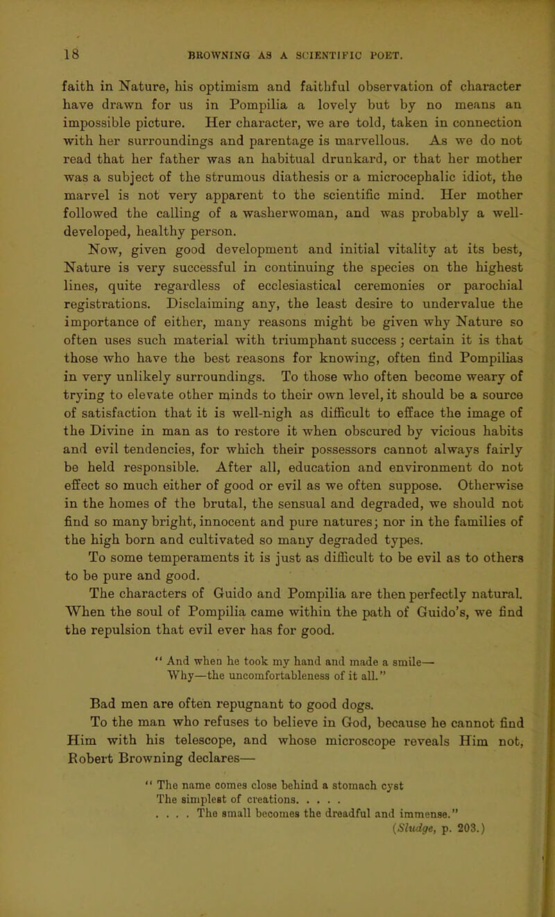 faith in Nature, his optimism and faithful observation of character have drawn for us in Pompilia a lovely but by no means an impossible picture. Her character, we are told, taken in connection with her surroundings and parentage is marvellous. As we do not read that her father was an habitual drunkard, or that her mother was a subject of the strumous diathesis or a microcephalic idiot, the marvel is not very apparent to the scientific mind. Her mother followed the calling of a washerwoman, and was probably a well- developed, healthy person. Now, given good development and initial vitality at its best. Nature is very successful in continuing the species on the highest lines, quite regardless of ecclesiastical ceremonies or parochial registrations. Disclaiming any, the least desire to undervalue the importance of either, many reasons might be given why Nature so often uses such material with triumphant success ; certain it is that those who have the best reasons for knowing, often lind Pompilias in very unlikely surroundings. To those who often become weary of trying to elevate other minds to their own level, it should be a source of satisfaction that it is well-nigh as difficult to efface the image of the Divine in man as to restore it when obscured by vicious habits and evil tendencies, for which their possessors cannot always fairly be held responsible. After all, education and environment do not effect so much either of good or evil as we often suppose. Otherwise in the homes of the brutal, the sensual and degraded, we should not find so many bright, innocent and pure natures; nor in the families of the high born and cultivated so many degraded types. To some temperaments it is just as difficult to be evil as to others to be pure and good. The characters of Guide and Pompilia are then perfectly natural. When the soul of Pompilia came within the path of Guido's, we find the repulsion that evil ever has for good.  And when lie took my hand and made a smile— Why—the uncomfortableness of it all. Bad men are often repugnant to good dogs. To the man who refuses to believe in God, because he cannot find Him with his telescope, and whose microscope reveals Him not, Robert Browning declares—  The name comes close behind a stomach cyst The simplest of creations .... The small becomes the dreadful and immense. (Shidge, p. 203.)
