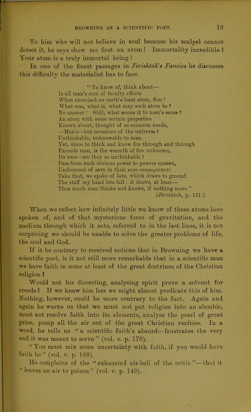 Q'o him who will not believe in soul because his scalpel cannot detect it, he says show me first an atom I Immortality incredible 1 Your atom is a ti-uly immortal being ! In one of the finest passages in Ferishtah's Fancies he discusses this difficulty the materialist has to face.  To know of, think about— Is all man's sum of faculty etlects When exercised on earth's least atom, Son ! What was, what is, what may such atom be I No answer ! Still, what seems it to man's sense ? An atom with some certain properties Known about, thought of as occasion needs, —Man's—but occasions of the universe t Unthinkable, unknowable to man. Yet, since to think and know fire through and through Exceeds man, is the warmth of fire unknown. Its uses—are they so unthinkable ? Pass from such obvious power to powers unseen, Undreamed of save in their sure consequence! Take that, we spoke of late, which draws to ground The staff my hand lets fall: it draws, at least— Thus much man thinks and knows, if nothing more. (FerisMah, p. 131.) When we reflect how infinitely little we know of these atoms here spoken of, and of that mysterious force of gravitation, and the .medium through which it acts, referred to in the last lines, it is not surpri-sing we should be unable to solve the greater problems of life, the soul and God. If it be contrary to received notions that in Browning we have a scientific poet, is it not still more remarkable that in a scientific man we have faith in some at least of the great doctrines of the Christian religion 1 Would not his dissecting, analysing spirit prove a solvent for creeds 1 If we knew him less we might almost predicate tbis of him. Nothing, however, could be more contrary to the fact. Again and again he warns us that we must not put religion into an alembic, must not resolve faith into its elements, analyse the pearl of great price, pump all the air out of the great Christian verities. In a word, he tells us  a scientific faith's absurd—frustrates the very end it was meant to serve  (vol. v. p. 170).  You must mix some uncertainty with faith, if you would have faith be (vol. v. p. 168). He complains of the exhausted air-bell of tlie critic—that it leaves no air to poison (vol. v. p. 149).