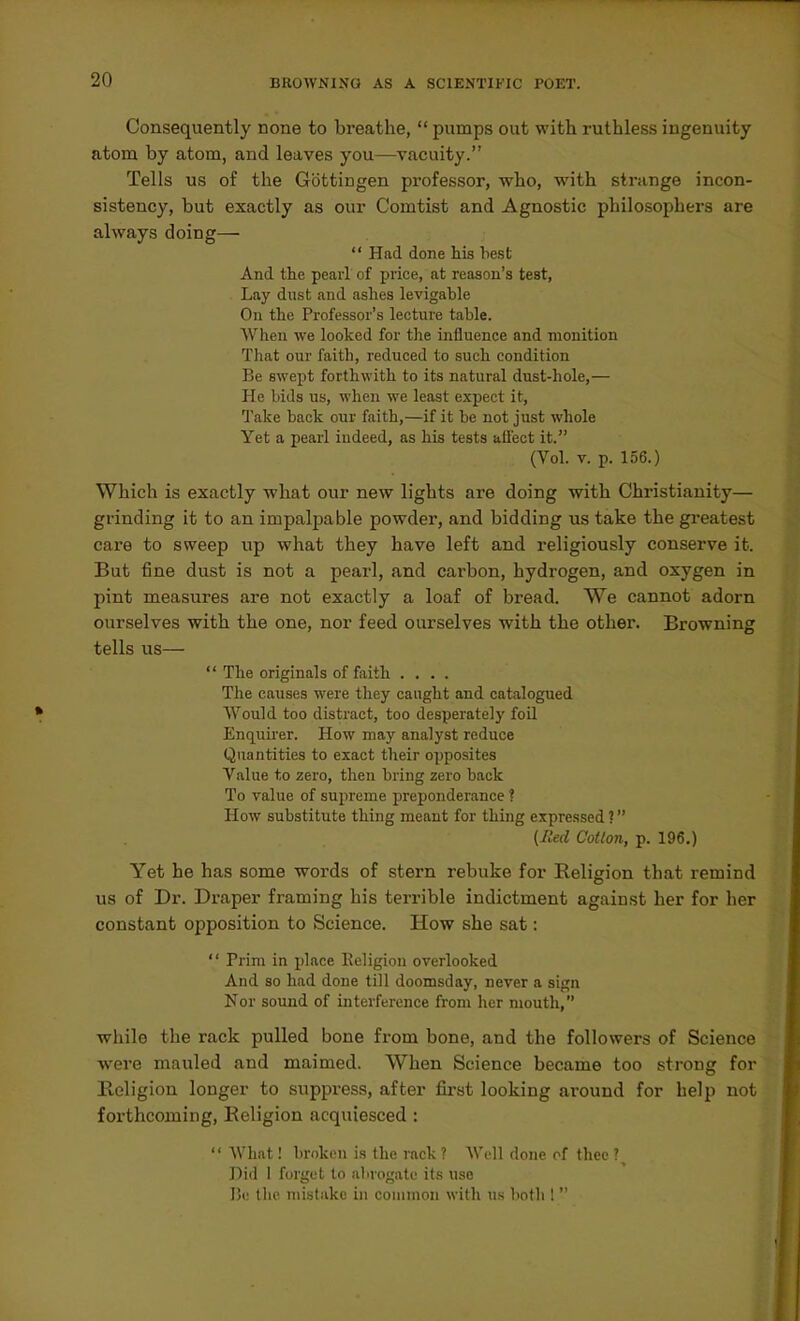 Consequently none to breathe,  pumps out with ruthless ingenuity atom by atom, and leaves you—vacuity. Tells us of the Gottingen professor, who, with strange incon- sistency, but exactly as our Comtist and Agnostic philosophers are always doing—  Had done his best And the pearl of price, at reason's test, Lay dust and ashes levigable On the Professor's lecture table. When we looked for the influence and monition That our faith, reduced to such condition Be swept forthwith to its natural dust-hole,— He bids us, when we least expect it, Take back our faith,—if it be not just whole Yet a pearl indeed, as his tests affect it. (Vol. V. p. 156.) Which is exactly what our new lights are doing with Christianity— grinding it to an impalpable powder, and bidding us take the greatest care to sweep up what they have left and religiously conserve it. But fine dust is not a pearl, and carbon, hydrogen, and oxygen in pint measures are not exactly a loaf of bread. We cannot adorn ourselves with the one, nor feed ourselves with the other. Browning tells us—  The originals of faith .... The causes were they caught and catalogued Would too distract, too desperately foil Enquirer. How may analyst reduce Quantities to exact their opposites Value to zero, then bring zero back To value of supreme preponderance ? How substitute thing meant for thing expressed ? (Red Cotton, p. 196.) Yet he has some words of stern rebuke for Religion that remind us of Dr. Draper framing his terrible indictment against her for her constant opposition to Science. How she sat:  Prim in place Eeligion overlooked And so had done till doomsday, never a sign Nor sound of interference from her mouth, while the rack pulled bone from bone, and the followers of Science were mauled and maimed. When Science became too strong for Religion longer to suppress, after fii-st looking around for help not forthcoming, Religion acquiesced :  What! broken is the rack ? Well done of (hoc ' Did I forget to alaogate its use I5<,' the mistake ui common with us both !''