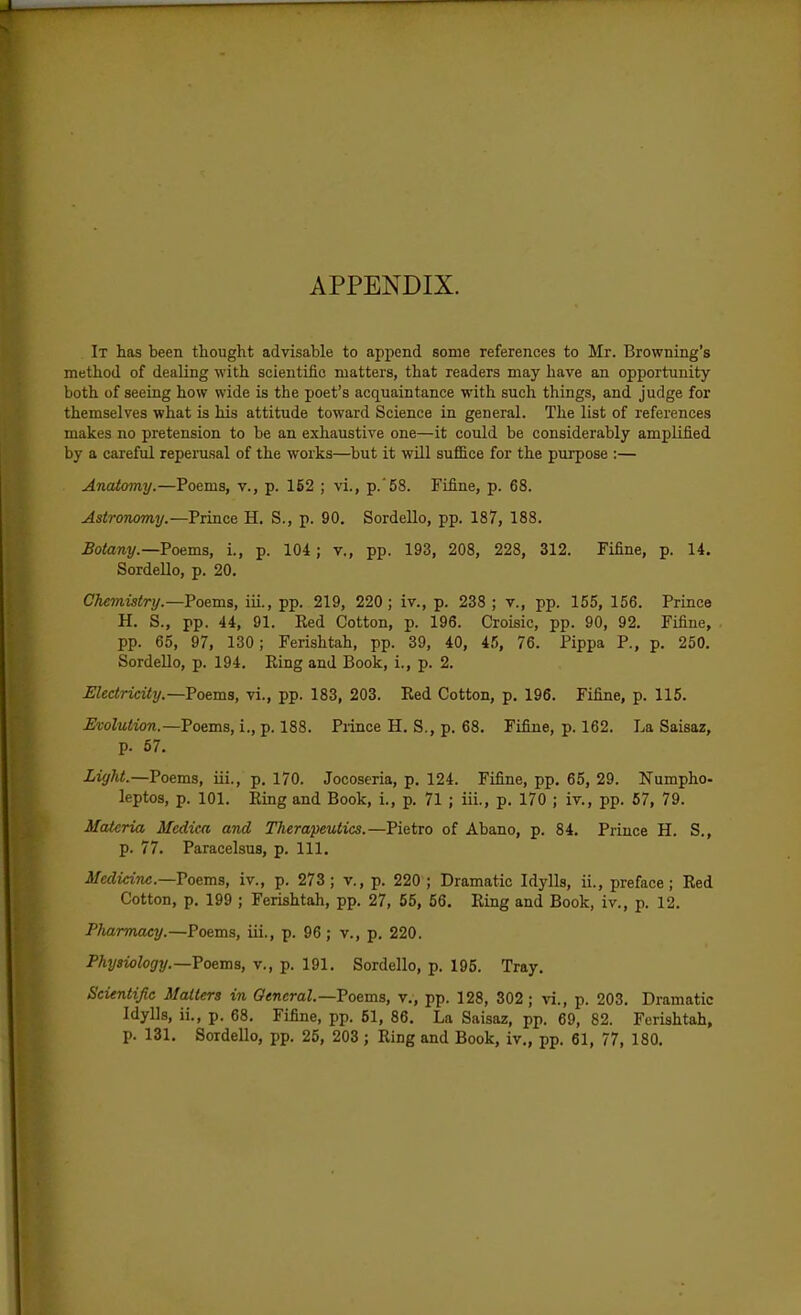 APPENDIX. It has been thought advisable to append some references to Mr. Browning's method of dealing with scientific matters, that readers may have an opportunity both of seeing how wide is the poet's acquaintance with such things, and judge for themselves what is his attitude toward Science in general. The list of references makes no pretension to be an exhaustive one—it could be considerably amplified by a careful reperusal of the works—but it will suffice for the purpose :— Anatomy.—Poems, v., p. 152 ; vi., p.'58. Fifine, p. 68. Astronomy.—Prince H. S., p. 90. Sordello, pp. 187, 188. Botany.—?oe^ms, i., p. 104; v., pp. 193, 208, 228, 312. Fifine, p. 14. Sordello, p. 20. Chemistry.—Poems, iii., pp. 219, 220; iv., p. 238 ; v., pp. 155, 156. Prince H. S., pp. 44, 91. Eed Cotton, p. 196. Croisic, pp. 90, 92. Fifine, pp. 65, 97, 130; Ferishtah, pp. 39, 40, 45, 76. Pippa P., p. 250. Sordello, p. 194. King and Book, i., p. 2. JElectricity.—Toema, vi., pp. 183, 203. Eed Cotton, p, 196. Fifine, p. 115. Evolution.—Toema,i.,-p. 188. Prince H. S., p. 68. Fifine, p. 162. La Saisaz, p. 57. Light.—Poems, iii., p. 170. Jocoseria, p. 124. Fifine, pp, 65, 29. Numpho- leptos, p. 101. Ring and Book, i., p. 71 ; iii., p. 170 ; iv., pp. 57, 79. Materia Medica and Therapeutics.—Pietro of Abano, p. 84. Prince H. S., p. 77. Paracelsus, p. 111. Medicine.—Voems, iv., p. 273; v., p. 220 ; Dramatic Idylls, ii., preface; Red Cotton, p. 199 ; Ferishtah, pp. 27, 55, 56. Ring and Book, iv., p. 12. Pharmacy.—Poems, iii., p. 96; v., p. 220. Physiology.—Toems, v., p. 191. Sordello, p. 195. Tray. Scientific Matters in General.—Vo&ms, v., pp. 128, 302 ; vi., p. 203. Dramatic Idylls, ii., p. 68. Fifine, pp. 51, 86. La Saisaz, pp. 69, 82. Ferishtah, p. 131. Sordello, pp. 25, 203 ; Ring and Book, iv., pp. 61, 77, 180. t