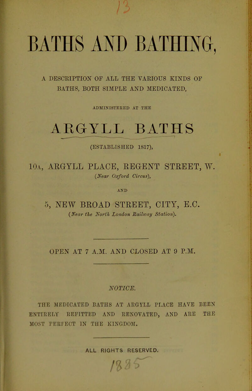 BATHS AND BATHITO, A DESCRIPTION OF ALL THE VARIOUS KINDS OF BATHS, BOTH SIMPLE AND MEDICATED, ADMINISTEKED AT THE ARGYLL BATHS (ESTABLISHED 1817), 10a, ARGYLL PLACE, RBGIBNT STREET, W. {Near Oxford Circus), AND 5, NEW BROAD STREET, CITY, E.G. {Near the North London Railway Station), OPEN AT 7 A.M. AND CLOSED AT 9 P.M. NOTICE. THE MEDICATED BATHS AT ARGYLL TLACE HAVE BEEN ENTIRELY REFITTED AND RENOVATED, AND ARE THE MOST FERFECT IN TUB KINGDOM. ALL RIGHTS RESERVED.