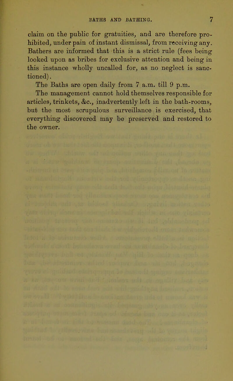 claim on tlie public for gratuities, and are therefore pro- hibited, under pain of instant dismissal, from receiving any. Bathers are informed that this is a strict rule (fees being looked upon as bribes for exclusive attention and being in this instance wholly uncalled for, as no neglect is sanc- tioned) . The Baths are open daily from 7 a.m. till 9 p.m. The management cannot hold themselves responsible for articles, trinkets, &c., inadvertently left in the bath-rooms, but th.e most scrupulous surveillance is exercised, that everything discovered may be preserved and restored to the owner.