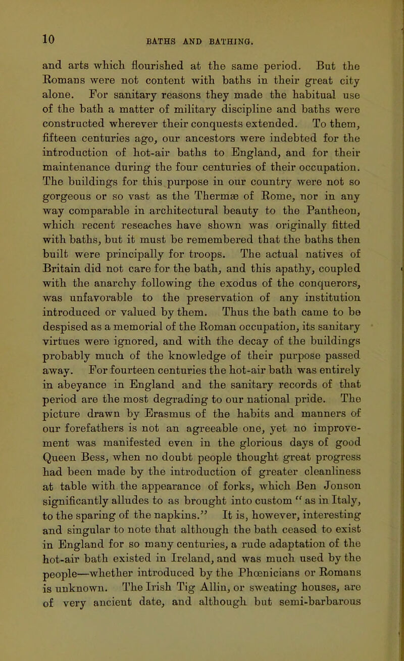 and arts which flourished at the same period. But the Komans were not content with baths in their great city alone. For sanitary reasons they made the habitual use of the bath a matter of military discipline and baths were constructed wherever their conquests extended. To them, fifteen centuries ago, our ancestors were indebted for the introduction of hot-air baths to England, and for their maintenance during the four centuries of their occupation. The buildings for this purpose in our country were not so gorgeous or so vast as the Thermae of Rome, nor in any way comparable in architectural beauty to the Pantheon, which recent reseaches have shown was originally fitted with baths, but it must be remembered that the baths then built were principally for troops. The actual natives of Britain did not care for the bath, and this apathy, coupled with the anarchy following the exodus of the conquerors, was unfavorable to the preservation of any institution introduced or valued by them. Thus the bath came to be despised as a memoi'ial of the Roman occupation, its sanitary virtues were ignored, and with the decay of the buildings probably much of the knowledge of their purpose passed away. For fourteen centuries the hot-air bath was entirely in abeyance in England and the sanitary records of that period are the most degrading to our national pride. The picture drawn by Erasmus of the habits and manners of our forefathers is not an agreeable one, yet no improve- ment was manifested even in the glorious days of good Queen Bess, when no doubt people thought great progress had been made by the introduction of greater cleanliness at table with the appearance of forks, which Ben Jonson significantly alludes to as brought into custom  as in Italy, to the sparing of the napkins. It is, however, interesting and singular to note that although the bath ceased to exist in England for so many centuries, a rude adaptation of the hot-air bath existed in Ireland, and was much used by the people—whether introduced by the Phoenicians or Romans is unknown. The Irish Tig Allin, or sweating houses, are of very ancient date, and although but semi-barbarous