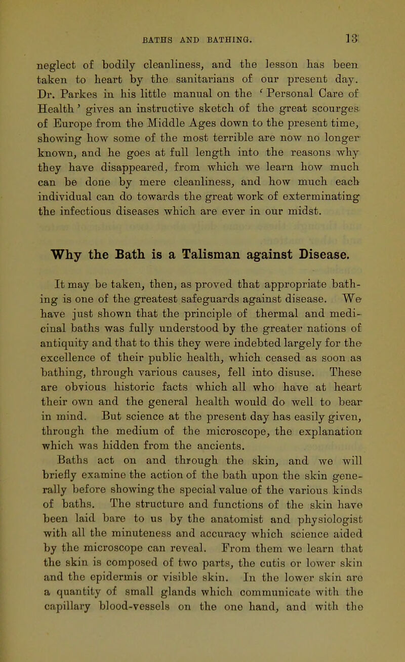 neglect of bodily cleanliness, and the lesson lias been taken to heart by the sanitarians of our present day. Dr. Parkes in his little manual on the ' Personal Care of Health' gives an instructive sketch of the great scourges of Europe from the Middle Ages down to the present time, showing how some of the most terrible are now no longei known, and he goes at full length into the reasons why they have disappeared, from which we learn how much can be done by mere cleanliness, and how much each individual can do towards the great work of exterminating the infectious diseases which, are ever in our midst. Why the Bath is a Talisman against Disease. It may be taken, then, as proved that appropriate bath- ing is one of the greatest safeguards against disease. We have just shown that the principle of thermal and medi- cinal baths was fully understood by the greater nations of antiquity and that to this they were indebted largely for the excellence of their public health, which, ceased as soon as bathing, through various causes, fell into disuse. These are obvious historic facts which all who have at heart their own and the general health would do well to bear in mind. But science at the present day has easily given, through the medium of the microscope, the explanation ■which was hidden from the ancients. Baths act on and through the skin, and we will briefly examine the action of the bath upon the skin gene- rally before showing the special value of the various kinds of baths. The structure and functions of the skin have been laid bare to us by the anatomist and physiologist with all the minuteness and accuracy which science aided by the microscope can reveal. From them we learn that the skin is composed of two parts, the cutis or lower skin and the epidermis or visible skin. In the lower skin are a quantity of small glands which communicate with the capillary blood-vessels on the one hand, and with the