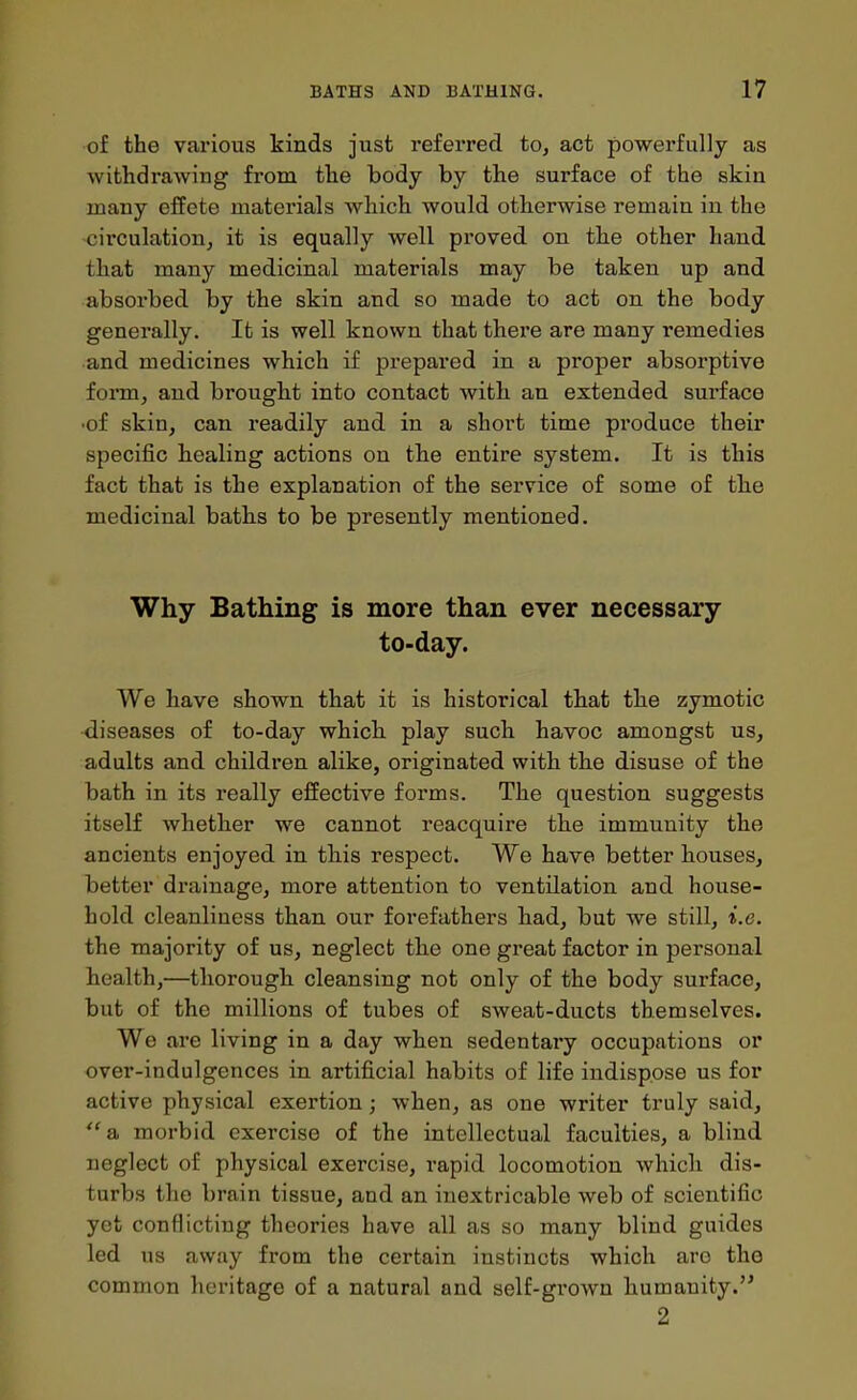 of the various kinds just referred to, act powerfully as withdrawing from the body by the surface of the skin many effete materials which would otherwise remain in the circulation^ it is equally well proved on the other hand that many medicinal materials may be taken up and absoi'bed by the skin and so made to act on the body generally. It is well known that there are many remedies and medicines which if prepared in a proper absorptive form, and brought into contact with an extended surface •of skin, can readily and in a short time produce their specific healing actions on the entire system. It is this fact that is the explanation of the service of some of the medicinal batbs to be presently mentioned. Why Bathing is more than ever necessary- to-day. We have shown that it is historical that the zymotic diseases of to-day which play such havoc amongst us, adults and children alike, originated with the disuse of the bath in its really effective forms. The question suggests itself whether we cannot reacquire the immunity the ancients enjoyed in this respect. We have better houses, better drainage, more attention to ventilation and house- hold cleanliness than our forefathers had, but we still, i.e. the majority of us, neglect the one great factor in personal health,—thorough, cleansing not only of the body surface, but of the millions of tubes of sweat-ducts themselves. Wo are living in a day when sedentary occupations or over-indulgences in artificial habits of life indispose us for active physical exertion; when, as one writer truly said,  a morbid exercise of the intellectual faculties, a blind neglect of physical exercise, rapid locomotion which dis- turbs the brain tissue, and an inextricable web of scientific yet conflicting theories have all as so many blind guides led us away from the certain instincts which are the common heritage of a natural and self-grown humanity. 2