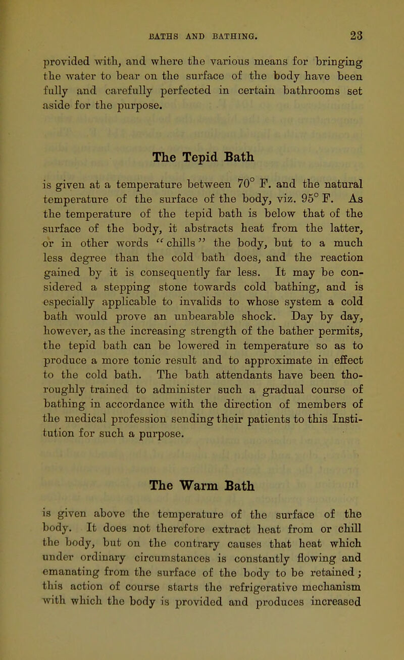 provided witli, and where tlie various means for bringing tlie water to bear on the sui'face of the body have been fully and carefully perfected in certain bathrooms set aside for the purpose. The Tepid Bath is given at a temperature between 70° F. and the natural temperature of the surface of the body, viz. 95° F. As the temperature of the tepid bath is below that of the surface of the body, it abstracts heat from the latter, or in other words  chills the body, but to a much less degree than the cold bath does, and the reaction gained by it is consequently far less. It may be con- sidered a stepping stone towards cold bathing, and is especially applicable to invalids to whose system a cold bath would prove an unbearable shock. Day by day, however, as the increasing strength of the bather permits, the tepid bath can be lowered in temperature so as to produce a more tonic result and to approximate in effect to the cold bath. The bath attendants have been tho- roughly trained to administer such a gradual course of bathing in accordance with the direction of members of the medical profession sending their patients to this Insti- tution for such a purpose. The Warm Bath is given above the temperature of the surface of the body. It does not therefore extract heat from or chill the body, but on the contrary causes that heat which under ordinary circumstances is constantly flowing and emanating from the surface of the body to be retained; this action of course starts the refrigerative mechanism with which the body is provided and produces increased