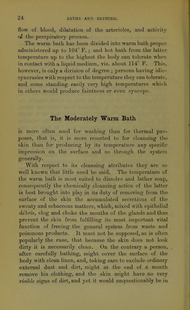 flow of blood, dilatation of the arterioles, and activity of the perspiratory process. The warm bath has been divided into warm bath proper administered up to 104° F. ; and hot bath from the latter temperature up to the highest the body can tolerate when in contact with a liquid medium, viz. about 114° F. This, however, is only a division of degree ; persons having idio- syncrasies with respect to the temperature they can tolerate, and some standing easily very high temperatures which in others would produce faintness or even syncope. The Moderately Warm Bath is more often used for washing than for thermal pur- poses, that is, it is more resorted to for cleansing tbe skin than for producing by its temperature any specific impression on the surface and so through the system generally. With respect to its cleansing attributes they are so well known that little need be said. The temperature of the warm bath is most suited to dissolve and lather soap, consequently the chemically cleansing action of the latter is best brought into play in its duty of removing from the surface of the skin the accumulated secretions of the sweaty and sebaceous matters, which, mixed with epithelial debris, clog and choke the mouths of the glands and thus prevent the skin from fulfilling its most important vital function of freeing the general system from waste and poisonous products. It must not be supposed, as is often popularly the case, that because the skin does not look dirty it is necessarily clean. On the contrary a person,, after carefully bathing, might cover the surface of the body with clean linen, and, taking care to exclude ordinary external dust and dirt, might at the end of a month remove his clothing, and the skin might have no very visible signs of dirt, and yet it would unquestionably be in