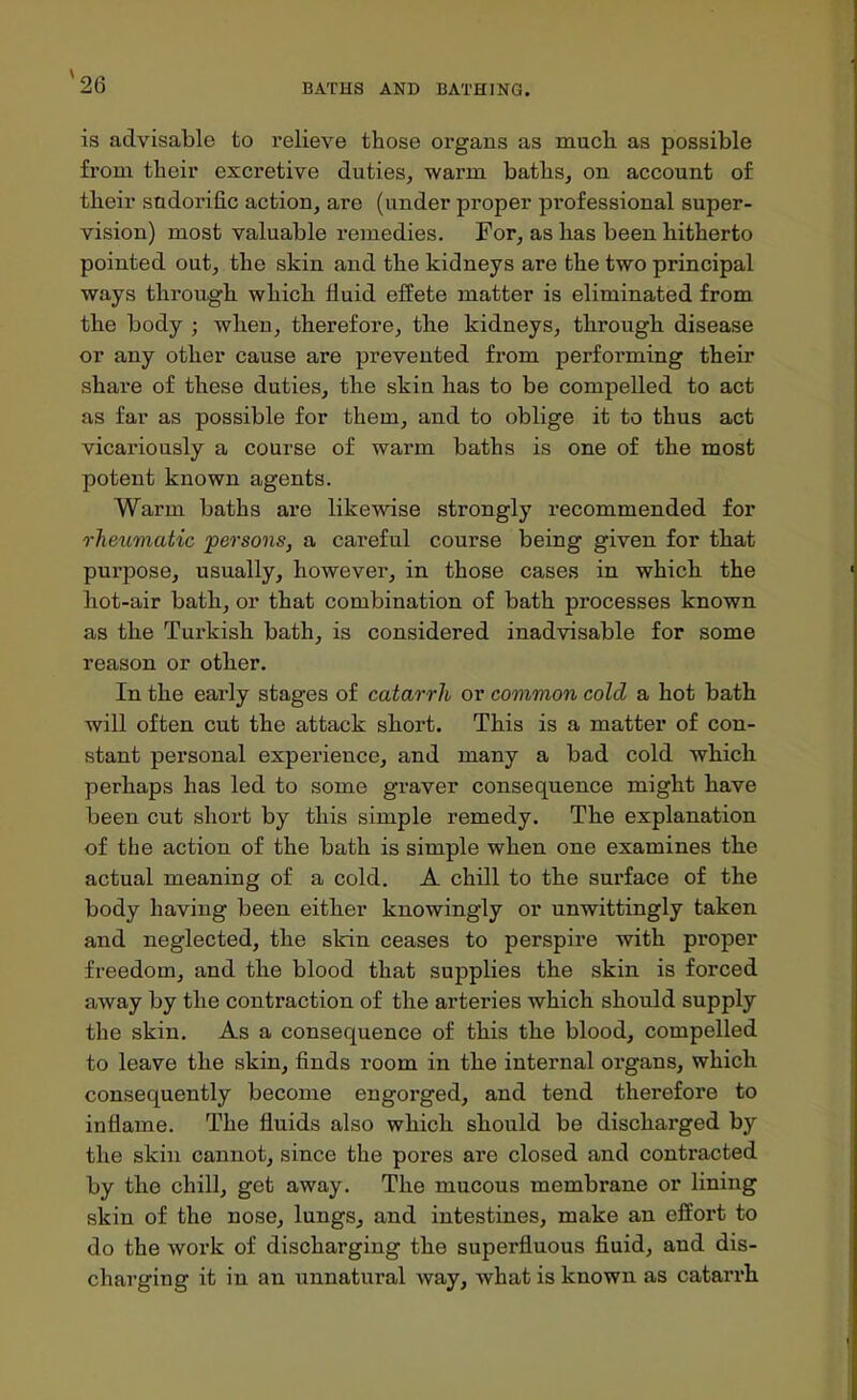 BATHS AND BATHINQ. is advisable to relieve those organs as mucli as possible from their excretive duties^ warra baths, on account of their sndorific action, are (under proper professional super- vision) most valuable remedies. For, as has been hitherto pointed out, the skin and the kidneys are the two principal ways through which fluid effete matter is eliminated from the body ; when, therefore, the kidneys, through disease or any other cause are prevented from performing their share of these duties, the skin has to be compelled to act as far as possible for them, and to oblige it to thus act vicariously a course of warm baths is one of the most potent known agents. Warm baths are likewise strongly recommended for rheumatic persons, a careful course being given for that purpose, usually, however, in those cases in which the hot-air bath, or that combination of bath pi'ocesses known as the Turkish bath, is considered inadvisable for some reason or other. In the early stages of catarrh or common cold a hot bath will often cut the attack short. This is a matter of con- stant personal experience, and many a bad cold which perhaps has led to some graver consequence might have been cut short by this simple remedy. The explanation of the action of the bath is simple when one examines the actual meaning of a cold. A chill to the surface of the body having been either knowingly or unwittingly taken and neglected, the skin ceases to perspire with proper freedom, and the blood that supplies the skin is forced away by the contraction of the arteries which should supply the skin. As a consequence of this the blood, compelled to leave the skin, finds room in the internal organs, which consequently become engorged, and tend therefore to inflame. The fluids also which should be discharged by the skin cannot, since the pores are closed and contracted by the chill, get away. The mucous membrane or lining skin of the nose, lungs, and intestines, make an effort to do the woi'k of discharging the superfluous fluid, and dis- charging it in an unnatural way, what is known as catarrh