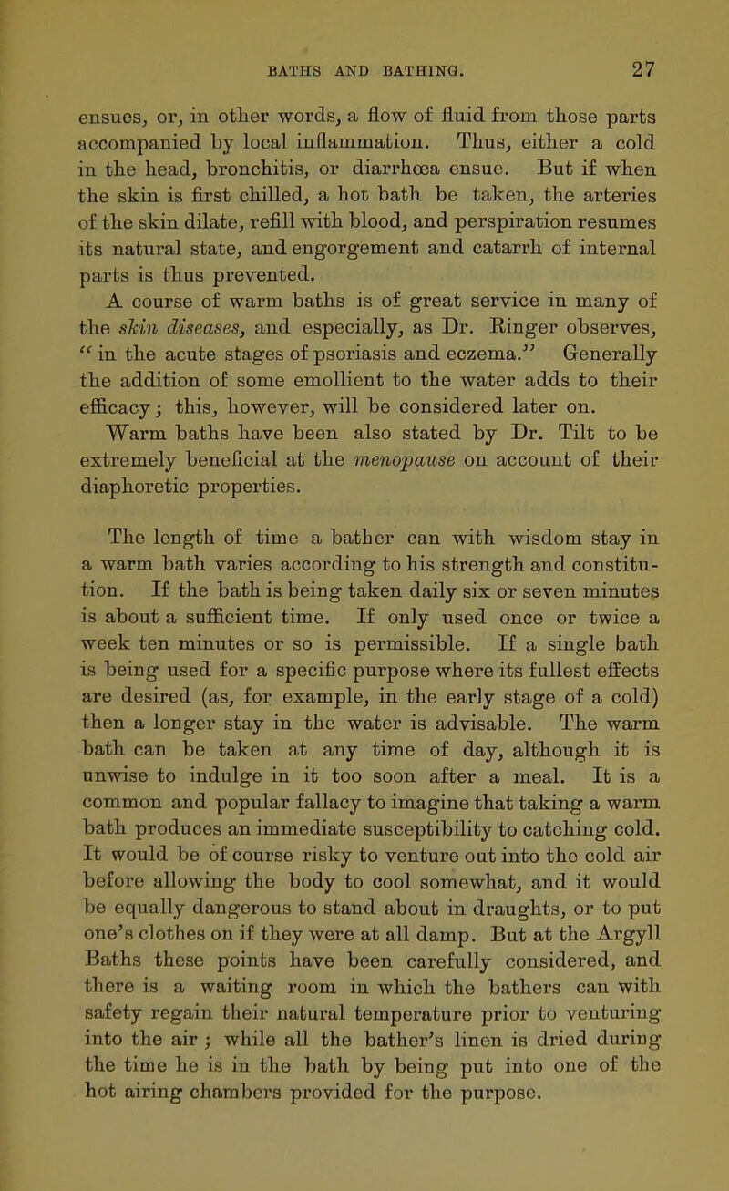 ensues, or, in otlier words, a flow of fluid from those parts accompanied by local inflammation. Thus, either a cold in the head, bronchitis, or diarrhoea ensue. But if when the skin is first chilled, a hot bath be taken, the arteries of the skin dilate, refill with blood, and perspiration resumes its natural state, and engorgement and catarrh of internal parts is thus prevented. A course of warm baths is of great service in many of the shin diseases, and especially, as Dr. Ringer observes,  in the acute stages of psoriasis and eczema.Generally the addition of some emollient to the water adds to their efficacy j this, however, will be considered later on. Warm baths have been also stated by Dr. Tilt to be extremely beneficial at the menopause on account of their diaphoretic properties. The length of time a bather can with wisdom stay in a warm bath varies according to his strength and constitu- tion. If the bath is being taken daily six or seven minutes is about a sufficient time. If only used once or twice a week ten minutes or so is permissible. If a single bath is being used for a specific purpose where its fullest effects are desired (as, for example, in the early stage of a cold) then a longer stay in the water is advisable. The warm bath can be taken at any time of day, although it is unwise to indulge in it too soon after a meal. It is a common and popular fallacy to imagine that taking a warm bath produces an immediate susceptibility to catching cold. It would be of course risky to venture out into the cold air before allowing the body to cool somewhat, and it would be equally dangerous to stand about in draughts, or to put one^s clothes on if they were at all damp. But at the Argyll Baths these points have been carefully considered, and there is a waiting room in which the bathers can with safety regain their natural temperature prior to venturing into the air ; while all the bather's linen is dried during the time he is in the bath by being put into one of the hot airing chambers provided for the purpose.