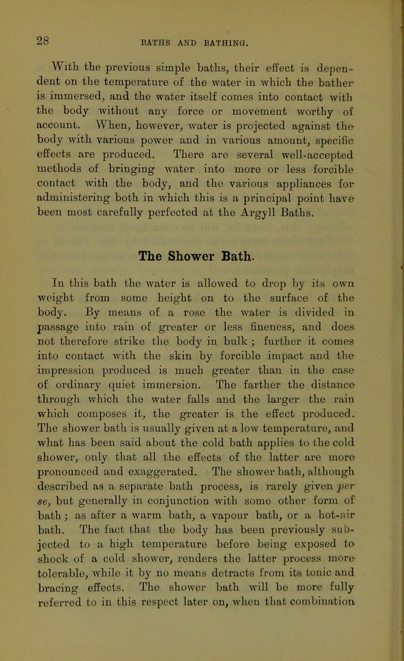 Witli the previous simple baths, their effect is depen- dent on the temperature of the water in which the bather is immersed, and the water itself comes into contact with the body without any force or movement worthy of account. When, however, water is projected against the- body with various power and in various amount, specific effects are produced. There are several well-accepted methods of bringing water into more or less forcible contact with the body, and the various appliances for administering both in which this is a principal point have been most carefully perfected at the Argyll Baths. The Shower Bath. In this bath the water is allowed to drop by its own weight from some height on to the surface of the body. By means of a rose the water is divided in passage into rain of greater or less fineness, and does not therefore strike the body in bulk ; further it comes into contact with the skin by forcible impact and the impression produced is much greater than in the case of ordinary quiet immersion. The farther the distance through which the water falls and the larger the rain which composes it, the greater is the effect pi-oduced.. The shower bath is usually given at a low temperature, and what has been said about the cold bath applies to the cold shower, only that all the effects of the latter are more pronounced and exaggerated. The shower bath, although described as a separate bath process, is rarely given per se, but generally in conjunction with some other form of bath; as after a warm bath, a vapour bath, or a hot-air bath. The fact that the body has been previously sub- jected to a high temperature before being exposed to shock of a cold shower, renders the latter process more tolerable, while it by no means detracts from its tonic and bracing effects. The shower bath will be more fully referred to in this respect later on, when that combination