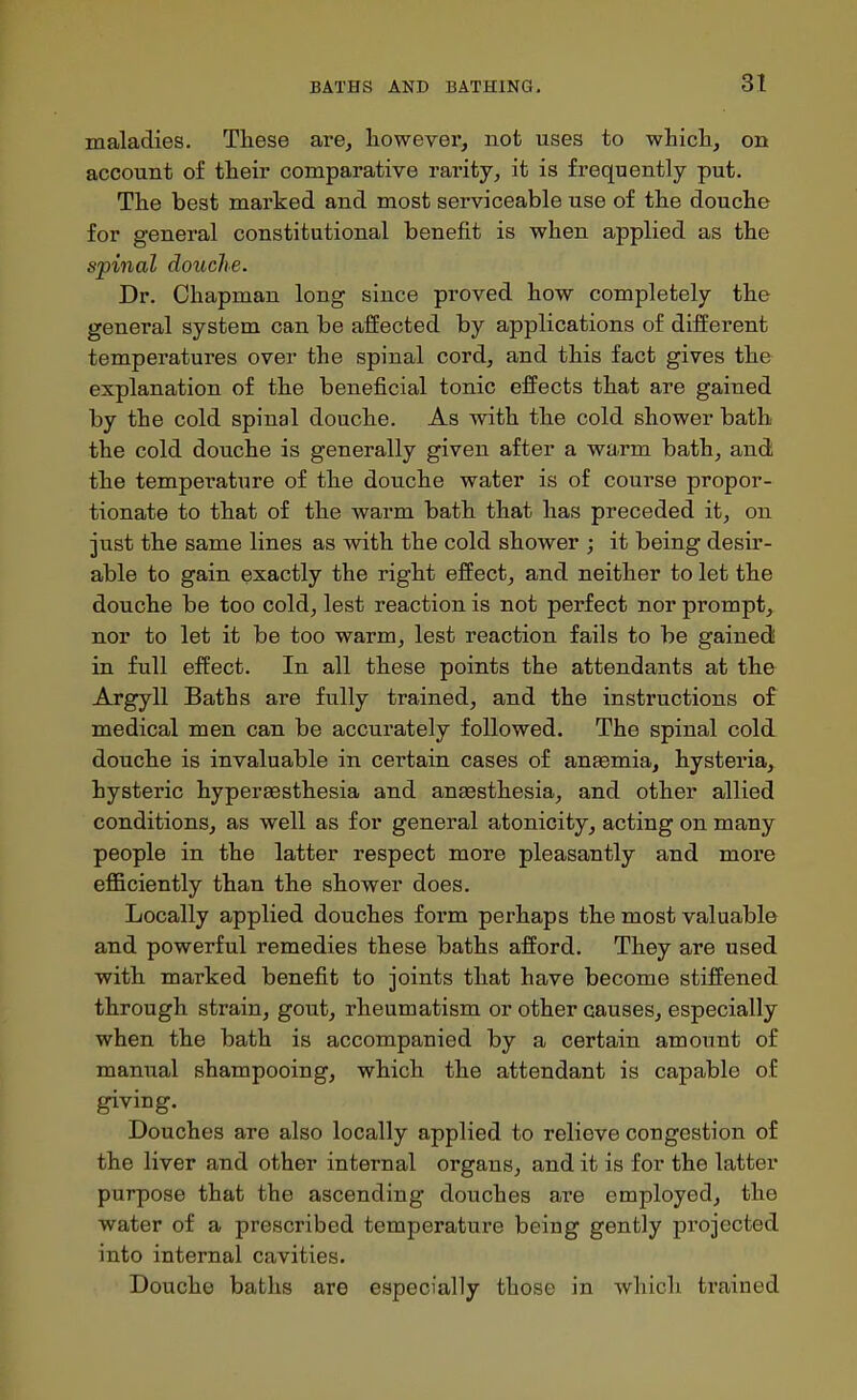 maladies. These are, liowevei*, not uses to whicli, on account of their comparative rarity, it is frequently put. The best marked and most serviceable use of the douche for general constitutional benefit is when applied as the spinal douche. Dr. Chapman long since proved how completely the general system can be affected by applications of different temperatures over the spinal cord, and this fact gives the explanation of the beneficial tonic effects that are gained by the cold spinal douche. As with the cold shower bath the cold douche is generally given after a warm bath, and the temperature of the douche water is of course propor- tionate to that of the warm bath that has preceded it, on just the same lines as with the cold shower ; it being desir- able to gain exactly the right effect, and neither to let the douche be too cold, lest reaction is not perfect nor prompt, nor to let it be too warm, lest reaction fails to be gained! in full effect. In all these points the attendants at the Argyll Baths are fully trained, and the instructions of medical men can be accurately followed. The spinal cold douche is invaluable in certain cases of anaemia, hysteria, hysteric hyperaesthesia and ansesthesia, and other allied conditions, as well as for general atonicity, acting on many people in the latter respect more pleasantly and more efficiently than the shower does. Locally applied douches form perhaps the most valuable and powerful remedies these baths afford. They are used with marked benefit to joints that have become stiffened through strain, gout, rheumatism or other causes, especially when the bath is accompanied by a certain amount of manual shampooing, which the attendant is capable of giving. Douches are also locally applied to relieve congestion of the liver and other internal organs, and it is for the latter purpose that the ascending douches are employed, the water of a prescribed temperature being gently projected into internal cavities. Douche baths are especially those in whicli trained