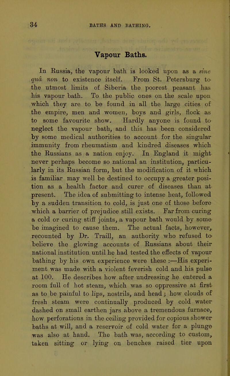 Vapour Baths. In Russia, the vapour bath is looked upon as a sine qua non to existence itself. From St. Petersburg to the utmost limits of Siberia the poorest peasant has his vapour bath. To the public ones on the scale upon which they are to be found in all the large cities of the empire, men and women, boys and girls, flock as to some favourite show. Hardly anyone is found to neglect the vapour bath, and this has been considered by some medical authorities to account for the singular immunity from rheumatism and kindred diseases which the Russians as a nation enjoy. In England it might never perhaps become so national an institution, particu- larly in its Russian form, but the modification of it which is familiar may well be destined to occupy a greater posi- tion as a health factor and curer of diseases than at present. The idea of submitting to intense heat, followed by a sudden transition to cold, is just one of those before which a barrier of prejudice still exists. Far from curing a cold or curing stiff joints, a vapour bath would by some be imagined to cause them. The actual facts, however, recounted by Dr. Traill, an authority who refused to believe the glowing accounts of Russians about their national institution until he had tested the effects of vapour bathing by his own experience were these :—His experi- ment was made with a violent feverish cold and his pulse at 100. He describes how after undressing he entered a room full of hot steam, which was so oppressive at first as to be painful to lips, nostrils, and head; how clouds of fresh steam were continually produced by cold water dashed on small earthen jars above a tremendous furnace, how perforations in the ceiliug provided for copious shower baths at will, and a reservoir of cold water for a plunge was also at hand. The bath was, according to custom, taken sitting or lyiug on benches raised tier upon