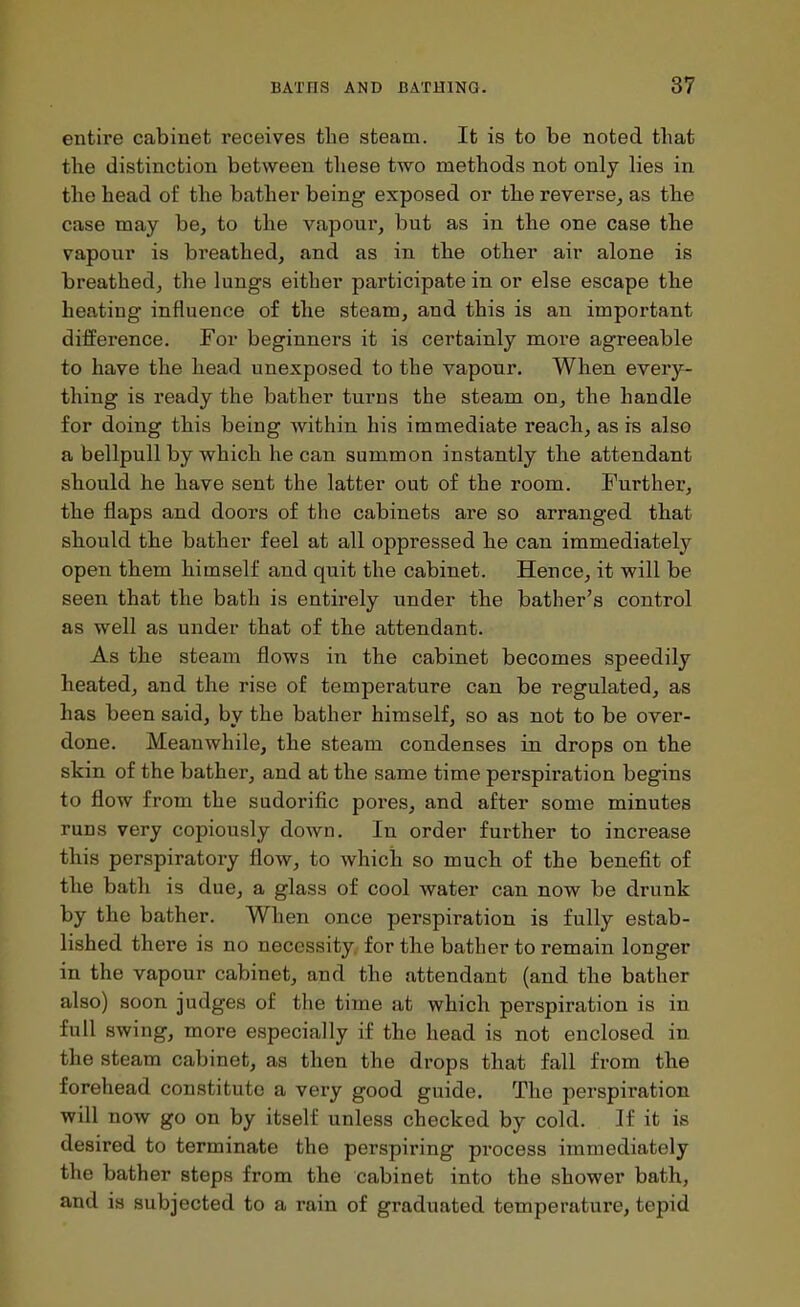 entire cabinet receives tlie steam. It is to be noted that the distinction between these two methods not only lies in the head of the bather being exposed or the reverse, as the case may be, to the vapour, but as in the one case the vapour is breathed, and as in the other air alone is breathed, the lungs either participate in or else escape the heating influence of the steam, and this is an important difference. For beginners it is certainly more agreeable to have the head unexposed to the vapour. When every- thing is ready the bather turns the steam on, the handle for doing this being within his immediate reach, as is also a bellpull by which he can summon instantly the attendant should he have sent the latter out of the room. Further, the flaps and doors of the cabinets are so arranged that should the bather feel at all oppressed he can immediately open them himself and quit the cabinet. Hence, it will be seen that the bath is entirely under the bather's control as well as under that of the attendant. As the steam flows in the cabinet becomes speedily heated, and the rise of temperature can be regulated, as has been said, by the bather himself, so as not to be over- done. Meanwhile, the steam condenses in drops on the skin of the bather, and at the same time perspiration begins to flow from the sudorific pores, and after some minutes runs very copiously down. In order further to increase this perspiratory flow, to which so much of the benefit of the bath is due, a glass of cool water can now be drunk by the bather. When once perspiration is fully estab- lished there is no necessity, for the bather to remain longer in the vapour cabinet, and the attendant (and the bather also) soon judges of the time at which perspiration is in full swing, more especially if the head is not enclosed in the steam cabinet, as then the drops that fall from the forehead constitute a very good guide. The perspiration will now go on by itself unless checked by cold. If it is desired to terminate the perspiring process immediately the bather steps from the cabinet into the shower bath, and is subjected to a rain of graduated temperature, tepid