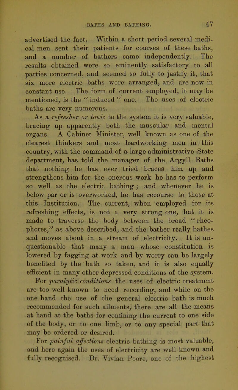 advertised the fact. Within a short period several medi- cal men sent their patients for courses of these baths, and a number of bathers came independently. The results obtained were so eminently satisfactory to all parties concerned, and seemed so fully to justify it, that six more electric baths were arranged, and are now in constant use. The form of current employed, it may be mentioned, is the  induced ^' one. The uses of electric baths are very numerous. As a refresher or tonic to the system it is very valuable, bracing up apparently both the muscular and mental organs. A Cabinet Minister, well known as one of the clearest thinkers and most hardworking men in this country, with the command of a large administrative State department, has told the manager of the Argyll Baths that nothing he has ever tried braces him up and strengthens him for the onerous work he has to perform so well as the electric bathing; and whenever he is below par or is overworked, he has recourse to those at this Institution. The current, when employed for its refreshing effects, is not a very strong one, but it is made to traverse the body between the broad  rheo- phores, as above described, and the bather really bathes and moves about in a stream of electricity. It is un- questionable that many a man whose constitution is lowered by fagging at work and by worry can be largely benefited by the bath so taken, and it is also equally efficient in many other depressed conditions of the system. For paralytic conditions the uses of electric treatment are too well known to need recording, and while on the one hand the use of the general electric bath is much recommended for such ailments, there are all the means at hand at the baths for confining the current to one side of the body, or to one limb, or to any special part that may be ordered or desired. For painful affections electric bathing is most valuable, and here again the uses of electricity are well known and fully recognised. Dr. Vivian Poore, one of the highest