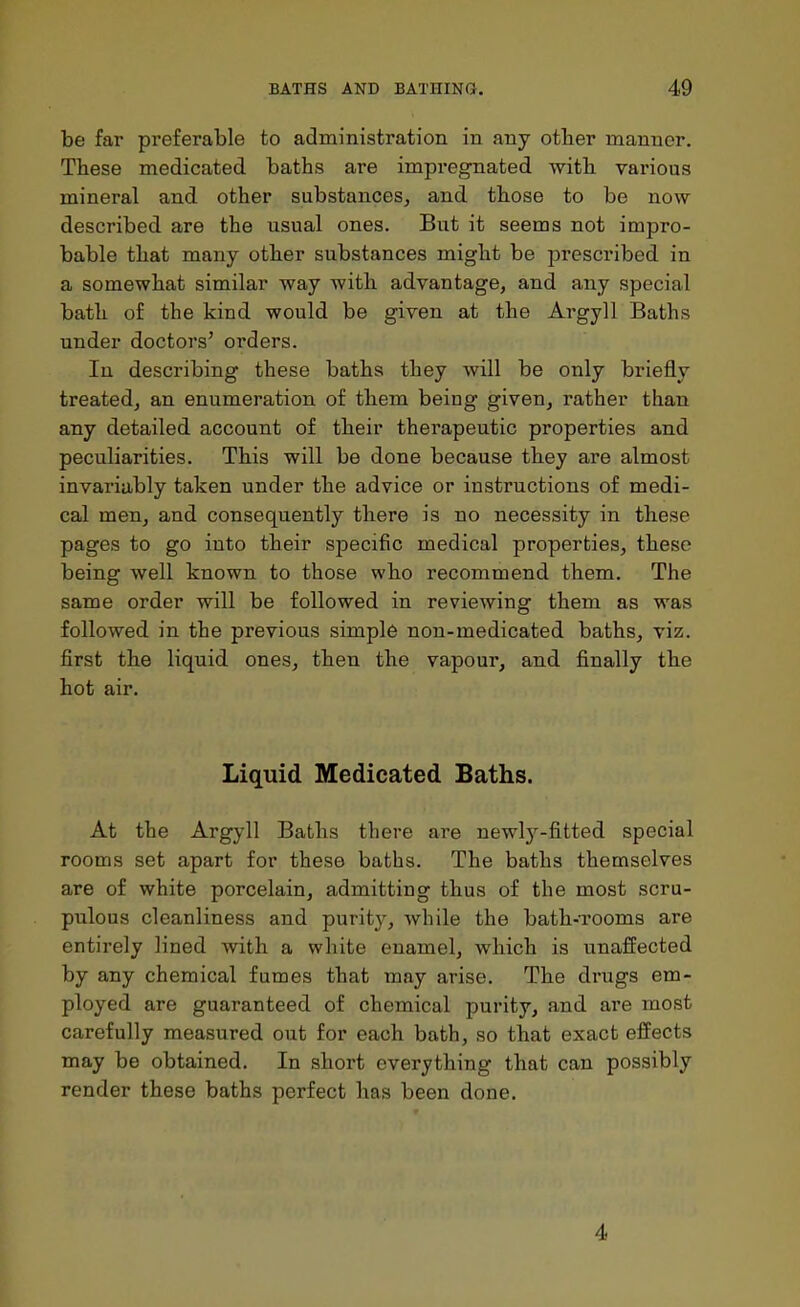 be far preferable to administration in any other manner. These medicated baths are impregnated with various mineral and other substances, and those to be now described are the usual ones. But it seems not impro- bable that many other substances might be prescribed in a somewhat similar way with advantage, and any special bath of the kind would be given at the Argyll Baths under doctors' orders. In describing these baths they will be only briefly treated, an enumeration of them being given, rather than any detailed account of their therapeutic properties and peculiarities. This will be done because they are almost invariably taken under the advice or instructions of medi- cal men, and consequently there is no necessity in these pages to go into their specific medical properties, these being well known to those who recommend them. The same order will be followed in reviewing them as was followed in the previous simple non-medicated baths, viz. first the liquid ones, then the vapour, and finally the hot air. Liquid Medicated Baths. At the Argyll Baths there are newly-fitted special rooms set apart for these baths. The baths themselves are of white porcelain, admitting thus of the most scru- pulous cleanliness and purity, while the bath-Tooms are entirely lined with a white enamel, which is unaffected by any chemical fumes that may arise. The drugs em- ployed are guaranteed of chemical purity, and are most carefully measured out for each bath, so that exact effects may be obtained. In short everything that can possibly render these baths perfect has been done. 4