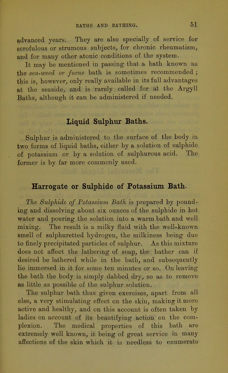 advanced years. They are also specially of service for scrofulous or strumous subjects, for chronic rheumatism, and for many other atonic conditions of the system. It may be mentioned in passing that a bath known as the sea-weed or fucus bath is sometimes recommended ; this is, however, only really available in its full advantages at the seaside, and is rarely called for at the Argyll Baths, although it can be administered if needed. Liquid Sulphur Baths. Sulphur is administered to the surface of the body in two forms of liquid baths, either by a solution of sulphide of potassium or by a solution of sulphurous acid. The former is by far more commonly used. Harrogate or Sulphide of Potassium Bath. The Sulphide of Potassium Bath is prepared by pound- ing and dissolving about six ounces of the sulphide in hot water and pouring the solution into a warm bath and well mixing. The result is a milky fluid with the well-known smell of sulphuretted hydrogen, the milkiness being due to finely precipitated particles of sulphur. As this mixture does not affect the lathering of soap, the bather can if desired be lathered while in the bath, and subsequently lie immersed in it for some ten minutes or so. On leaving the bath the body is simply dabbed dry, so as to remove as little as possible of the sulphur solution. The sulphur bath thus given exercises, apart from all else, a very stimulating effect on the skin, making it more active and healthy, and on this account is often taken by ladies on account of its beautifying action on the com- plexion. The medical properties of this bath are extremely well known, it being of great service in many affections of the skin which it is needless to enumerate