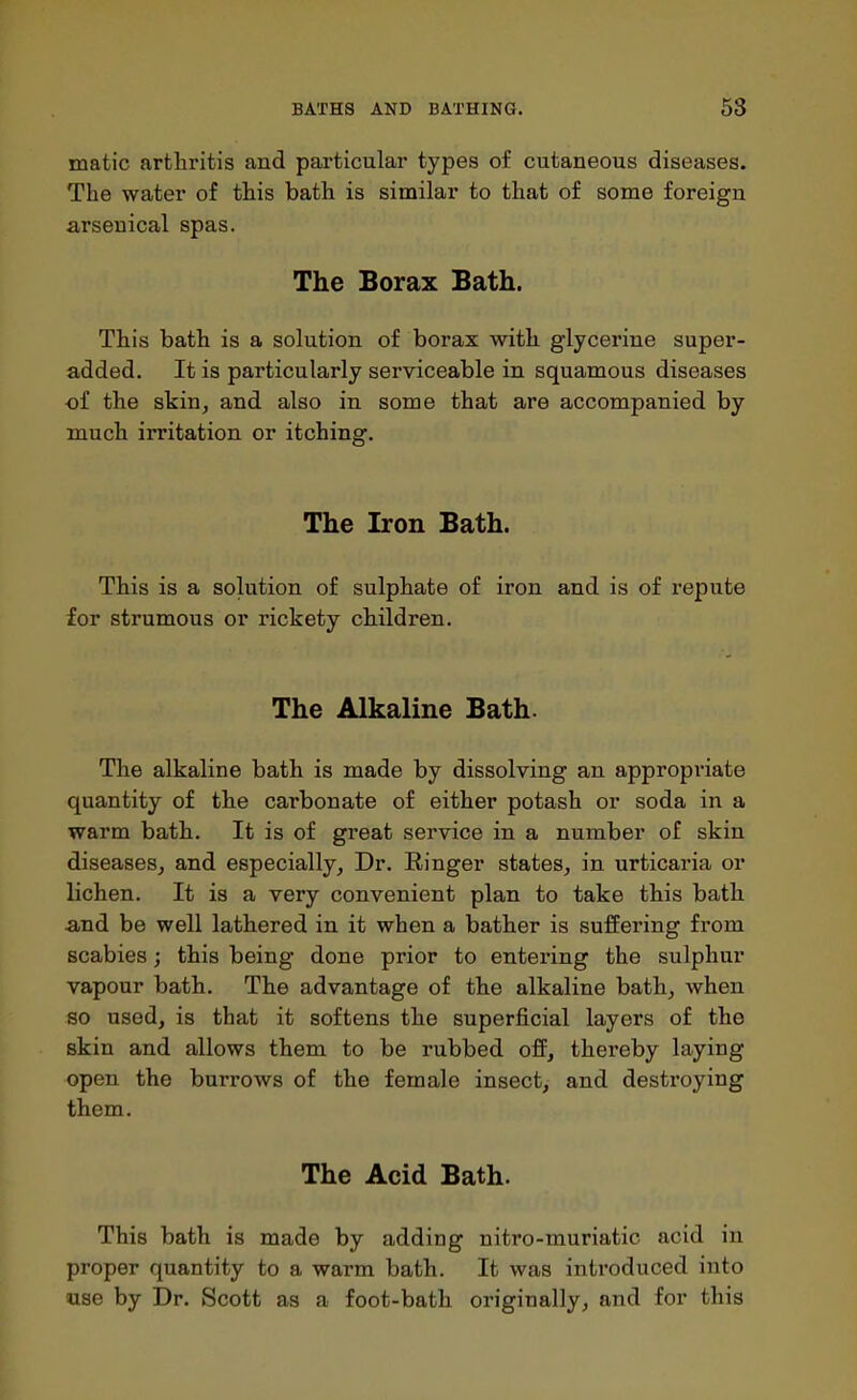 matic arthritis and particular types of cutaneous diseases. The water of this bath is similar to that of some foreign arsenical spas. The Borax Bath. This bath is a solution of borax with glycerine super- added. It is particularly serviceable in squamous diseases of the skin, and also in some that are accompanied by much irritation or itching. The Iron Bath. This is a solution of sulphate of iron and is of repute for strumous or rickety children. The Alkaline Bath. The alkaline bath is made by dissolving an appropriate quantity of the carbonate of either potash or soda in a warm bath. It is of great service in a number of skin diseases, and especially, Dr. Ringer states, in urticaria or lichen. It is a very convenient plan to take this bath and be well lathered in it when a bather is suffering from scabies; this being done prior to entering the sulphur vapour bath. The advantage of the alkaline bath, when so used, is that it softens the superficial layers of the skin and allows them to be rubbed off, thereby laying open the burrows of the female insect, and destroying them. The Acid Bath. This bath is made by adding nitro-muriatic acid in proper quantity to a warm bath. It was introduced into use by Dr. Scott as a foot-bath originally, and for this