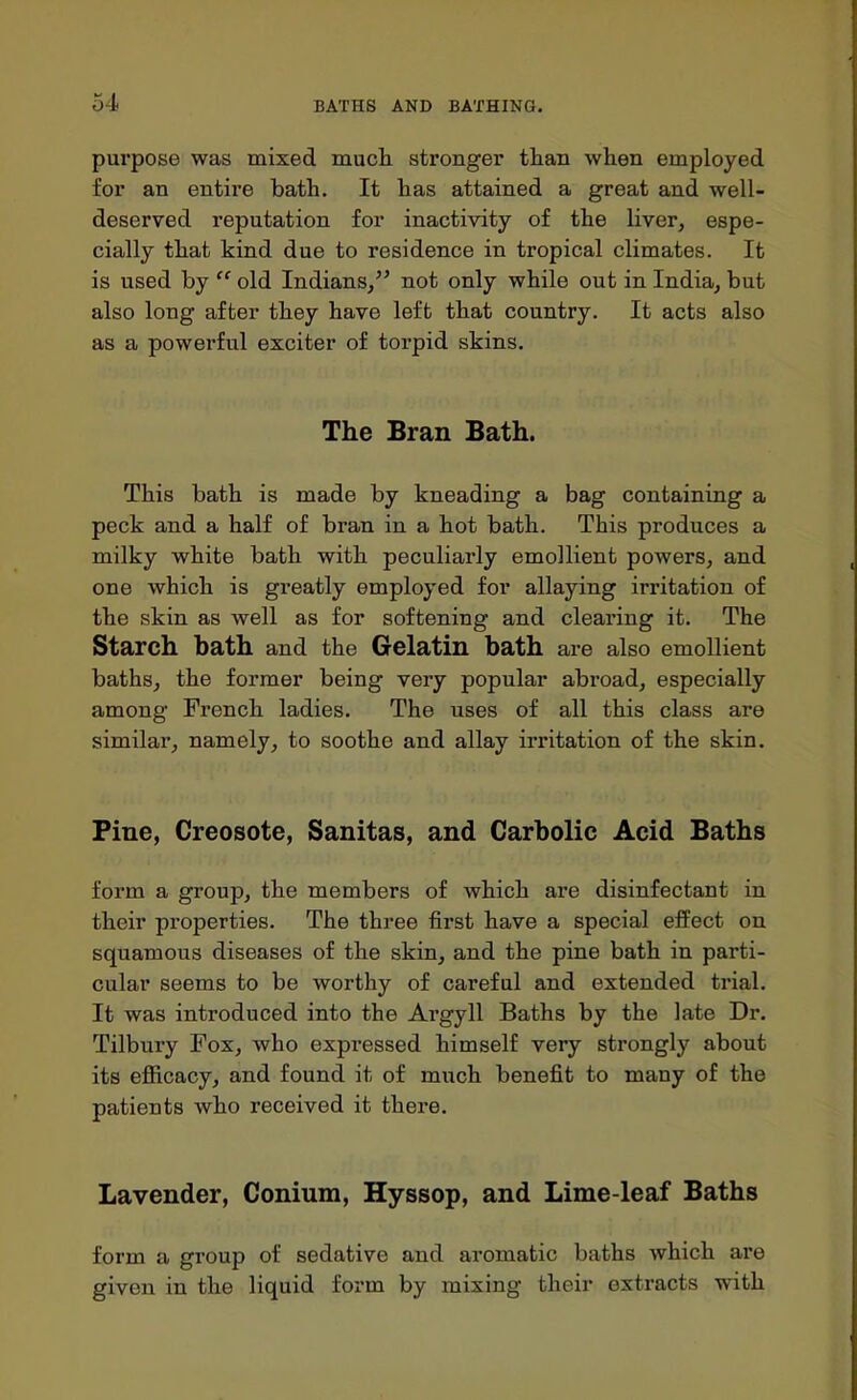 pm'pose was mixed mucli stronger tlian when employed for an entire bath. It has attained a great and well- deserved reputation for inactivity of the liver, espe- cially that kind due to residence in tropical climates. It is used by  old Indians, not only while out in India, but also long after they have left that country. It acts also as a powerful exciter of torpid skins. The Bran Bath. This bath is made by kneading a bag containing a peck and a half of bran in a hot bath. This produces a milky white bath with peculiarly emollient powers, and one which is greatly employed for allaying irritation of the skin as well as for softening and clearing it. The Starch bath and the Gelatin bath are also emollient baths, the former being very popular abroad, especially among French ladies. The uses of all this class are similar, namely, to soothe and allay irritation of the skin. Fine, Creosote, Sanitas, and Carbolic Acid Baths form a group, the members of which are disinfectant in their properties. The three first have a special effect on squamous diseases of the skin, and the pine bath in parti- cular seems to be worthy of careful and extended trial. It was introduced into the Argyll Baths by the late Dr. Tilbuiy Fox, who expressed himself very strongly about its efficacy, and found it of much benefit to many of the patients who received it there. Lavender, Conium, Hyssop, and Lime-leaf Baths form a group of sedative and aromatic baths which are given in the liquid form by mixing their extracts with