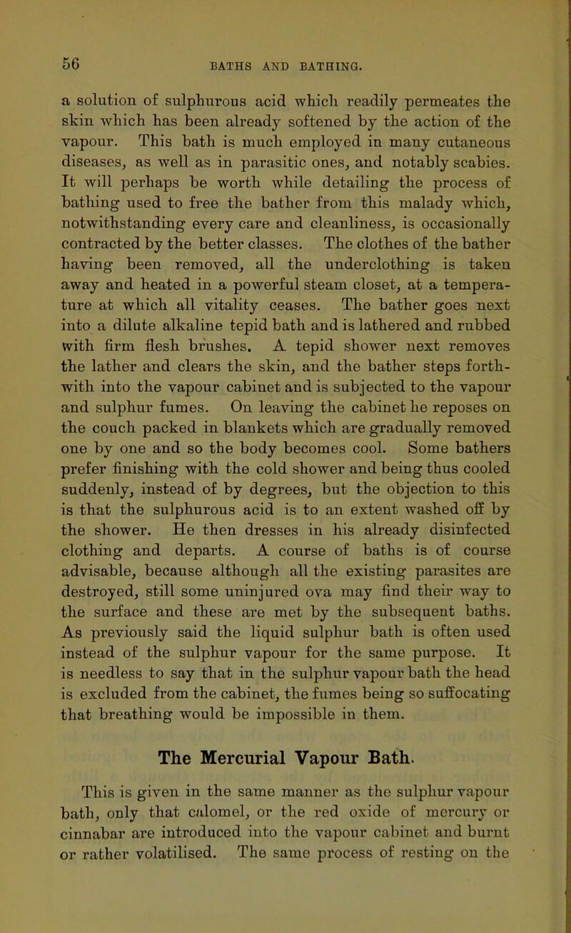 a solution of sulphurous acid which readily permeates the skin which has been already softened by the action of the vapour. This bath is much employed in many cutaneous diseases, as well as in parasitic ones, and notably scabies. It will perhaps be worth while detailing the process of bathing used to free the bather from tliis malady which, notwithstanding every care and cleanliness, is occasionally contracted by the better classes. The clothes of the bather having been removed, all the underclothing is taken away and heated in a powerful steam closet, at a tempera- ture at which all vitality ceases. The bather goes next into a dilute alkaline tepid bath, and is lathered and rubbed with firm flesb brushes. A tepid shower next removes the lather and clears the skin, and the bather steps forth- with into the vapour cabinet and is subjected to the vapour and sulphur fumes. On leaving the cabinet he reposes on the couch packed in blankets which are gradually removed one by one and so the body becomes cool. Some bathers prefer finishing with the cold shower and being thus cooled suddenly, instead of by degrees, but the objection to this is that the sulphurous acid is to an extent washed off by the shower. He then dresses in his already disinfected clothing and departs. A course of baths is of course advisable, because although all the existing parasites are destroyed, still some uninjured ova may find their way to the surface and these are met by the subsequent baths. As previously said the liquid sulphur bath is often used instead of the sulphur vapour for the same purpose. It is needless to say that in the sulphur vapour bath the head is excluded from the cabinet, the fumes being so suffocating that breathing would be impossible in them. The Mercurial Vapour Bath. This is given in the same manner as the sulphur vapour bath, only that calomel, or the red oxide of mercury or cinnabar are introduced into the vapour cabinet and bui'nt or rather volatilised. The same process of I'esting on the