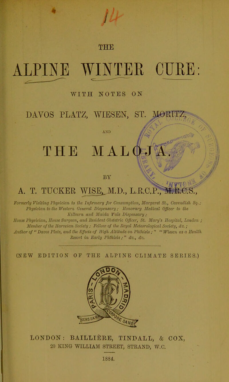 4 THE alp™ winter CURE: WITH NOTES ON A. DAVOS PLATZ, WIESEN, AND THE MAL BY T. TUCKER AVISE^M.D., Formerly Visiting Physician to the Infirmary for Consumption, Margaret St., Cavendish Sq. ; Physician to the Western General Dispensary; Honorary Medical Officer to the Kilburn and Maida Vale Dispensary; House Physician, House Surgeon, and Resident Obstetric Officer, St. Mary's Hospital, London ; Member of the Harveian Society ; Fellow of the Royal Meteorological Society, <Sc. ; Author of “ Davos Plate, and the Effects of High Altitude on Phthisis ; “ Wiesen as a Health Resort in Early Phthisis ;  £c., £c. (NEW EDITION OF THE ALPINE CLIMATE SERIES.) LONDON: BAILLIliJRE, TINDALL, & COX, 20 KING WILLIAM STREET, STRAND, W.C. 1884.