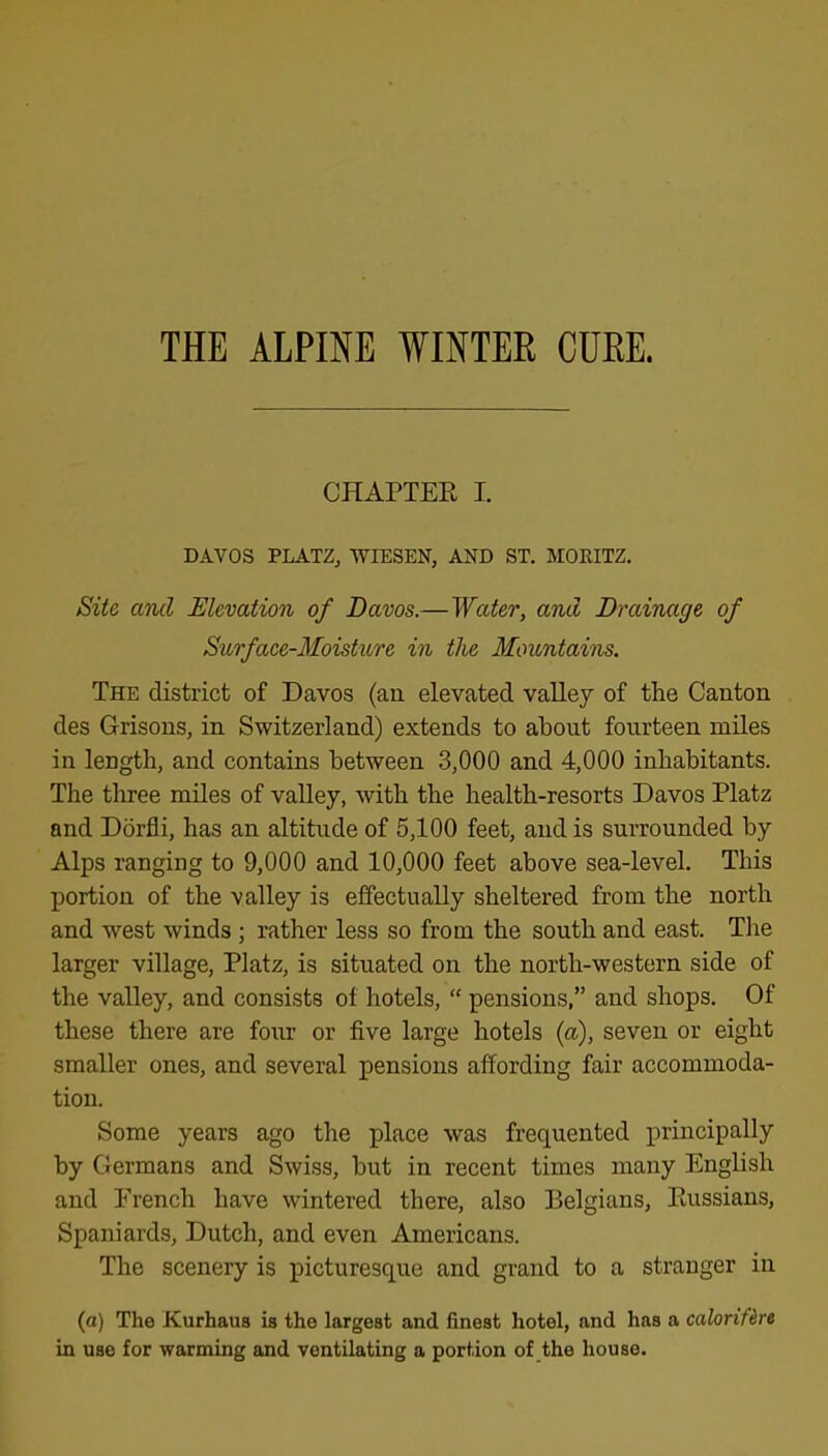 THE ALPINE WINTER CURE. CHAPTER I. DAVOS PLATZ, WIESEN, AND ST. MORITZ. Site and Elevation of Davos.—Water, and Drainage of Surfaee-Moisture in the Mountains. The district of Davos (an elevated valley of the Canton des Grisons, in Switzerland) extends to about fourteen miles in length, and contains between 3,000 and 4,000 inhabitants. The three miles of valley, with the health-resorts Davos Platz and Dorfli, has an altitude of 5,100 feet, and is surrounded by Alps ranging to 9,000 and 10,000 feet above sea-level. This portion of the valley is effectually sheltered from the north and west winds; rather less so from the south and east. Tlie larger village, Platz, is situated on the north-western side of the valley, and consists of hotels, “ pensions,” and shops. Of these there are four or five large hotels (a), seven or eight smaller ones, and several pensions affording fair accommoda- tion. Some years ago the place was frequented iirincipally by Germans and Swiss, but in recent times many English and French have wintered there, also Belgians, Russians, Spaniards, Dutch, and even Americans. The scenery is picturesque and grand to a stranger in (a) The Kurhaus is the largest and finest hotel, and has a caloriUre in use for warming and ventilating a portion of the house.