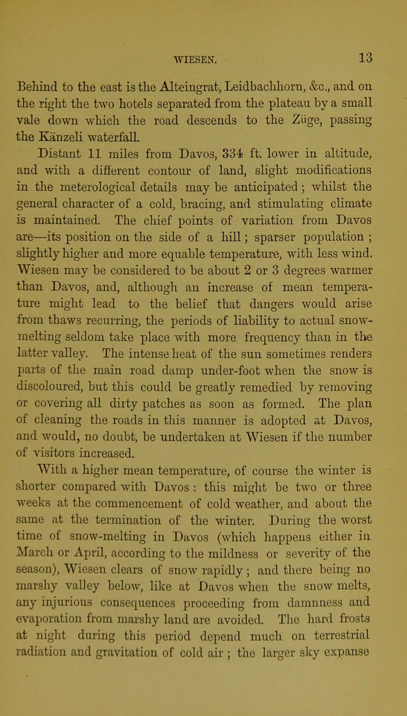 Behmd to the east is the Alteingrat, Leidbachhorn, &c., and on the right the two hotels separated from the plateau by a small vale down which the road descends to the Ziige, passing the Kanzeli waterfall Distant 11 miles from Davos, 334i ft. lower in altitude, and with a different contour of land, slight modifications in the meterological details may be anticipated ; whilst the general character of a cold, bracing, and stimulating climate is maintained. The chief points of variation from Davos are—its position on the side of a hill; sparser population ; slightly higher and more equable temperature, with less wind. Wiesen may be considered to be about 2 or 3 degrees warmer than Davos, and, although an increase of mean tempera- ture might lead to the belief that dangers would arise from thaws recurring, the periods of liability to actual snow- melting seldom take place with more frequency than in the latter valley. The intense heat of the sun sometimes renders parts of the main road damp under-foot when the snow is discoloured, but this could be greatly remedied by removing or covering all diity patches as soon as formed. The plan of cleaning the roads in this manner is adopted at Davos, and would, no doubt, be undertaken at Wiesen if the number of visitors increased. With a higher mean temperature, of course the winter is shorter compared with Davos : this might be two or three weeks at the commencement of cold weather, and about the same at the termination of the winter. During the worst time of snow-melting in Davos (which happens either in March or April, according to the mildness or severity of the season), Wiesen clears of snow rapidly; and there being no marshy valley below, like at Davos when the snow melts, any injurious consequences proceeding from damnness and evaporation from marshy land are avoided. The hard frosts at night during this period depend much on terrestrial radiation and gravitation of cold air ; the larger sky expanse