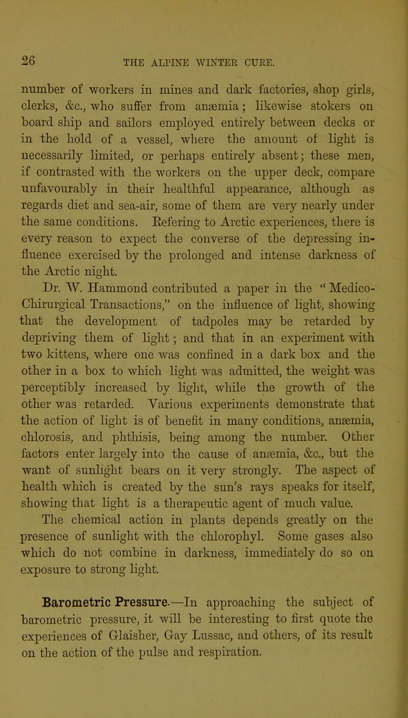 number of workers in mines and dark factories, sbop girls, clerks, &c., who suffer from anaemia; likewise stokers on board ship and sailors employed entirely between decks or in the hold of a vessel, where the amount of light is necessarily limited, or perhaps entirely absent; these men, if contrasted with the workers on the upper deck, compare unfavourably in their healthful appearance, although as regards diet and sea-air, some of them are very nearly under the same conditions. Eefering to Arctic experiences, there is every reason to expect the converse of the depressing in- fluence exercised by the prolonged and intense darkness of the Arctic night. Dr. W. Hammond contributed a paper in the “ Medico- Chirurgical Transactions,” on the influence of light, showing that the development of tadpoles may be retarded by depriving them of light; and that in an experiment with two kittens, where one was confined in a dark box and the other in a box to which light was admitted, the weight was perceptibly increased by light, wliile the growth of the other wms retarded. Various experiments demonstrate that the action of light is of benefit in many conditions, aniemia, chlorosis, and phthisis, being among the number. Other factors enter largely into the cause of anaemia, &c., but the want of sunlight bears on it very strongly. The aspect of health which is created by the sun’s rays speaks for itself, showing that light is a therapeutic agent of much value. The chemical action in plants depends greatly on the presence of sunlight with the chlorophyl. Some gases also which do not combine in darkness, immediately do so on exposure to strong light. Barometric Pressure.—In approaching the subject of barometric pressure, it wiU be interesting to first quote the experiences of Glaisher, Gay Lussac, and others, of its result on the action of the pulse and respiration.