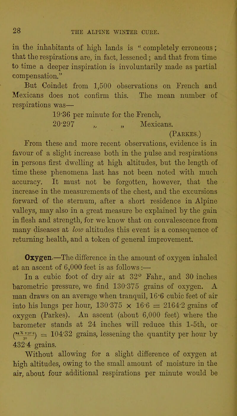 in the inhabitants of high lands is “ completely erroneous ; that the respii’ations are^ in fact, lessened; and that from time to time a deeper inspiration is involuntarily made as partial compensation.” But Coindet from 1,500 observations on French and Mexicans does not confirm this. The mean number of respirations was— 19'36 per minute for the French, 20'297 „ „ Mexicans. (Parkes.) From these and more recent observations, evidence is in favour of a slight increase both in the pulse and respirations in persons first dwelling at high altitudes, but the length of time these phenomena last has not been noted with much accuracy. It must not be forgotten, however, that the increase in the measurements of the chest, and the excursions forward of the sternum, after a short residence in Alpine valleys, may also in a great measure be explained by the gain in flesh and strength, for we know that on convalescence from many diseases at low altitudes this event is a consequence of returning health, and a token of general improvement. Oxygen.—The difference in the amount of oxygen inhaled at an ascent of 6,000 feet is as follows:— In a cubic foot of dry air at 32° Fahr., and 30 inches barometric pressure, we find 130‘375 grains of oxygen. A man draws on an average when tranquil, 16*6 cubic feet of air into his lungs per hour, 130*375 x 16*6 = 2164*2 grains of oxygen (Parkes). An ascent (about 6,000 feet) where the barometer stands at 24 inches will reduce this l-5th, or (’iA^) ~ 104*32 grains, lessening the quantity per hoiu* by 432‘4 grains. Without allowing for a slight difference of oxygen at high altitudes, owing to the small amount of moistiu'e in the air, about four additional respirations per mhiute would be