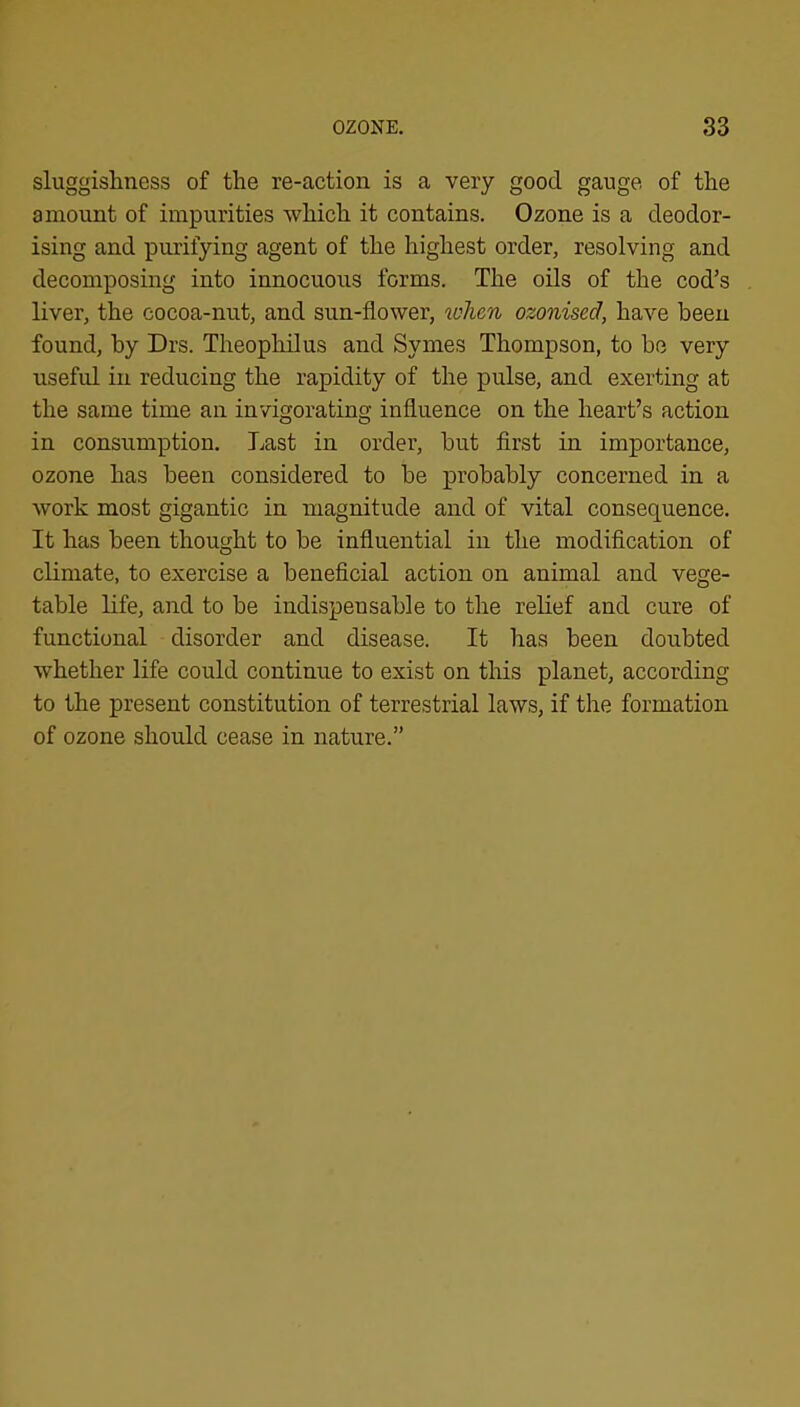 sluggishness of the re-action is a very good gauge of the amount of impurities which it contains. Ozone is a deodor- ising and purifying agent of the highest order, resolving and decomposing into innocuous forms. The oils of the cod’s liver, the cocoa-nut, and sun-flower, when ozonised, have been found, by Drs. Theophilus and Symes Thompson, to be very useful in reducing the rapidity of the pulse, and exerting at the same time an invigorating influence on the heart’s action in consumption. Last in order, but first in importance, ozone has been considered to be probably concerned in a work most gigantic in magnitude and of vital consequence. It has been thought to be influential in the modification of climate, to exercise a beneficial action on animal and vege- table life, and to be indispensable to the relief and cure of functional disorder and disease. It has been doubted whether life could continue to exist on this planet, according to the present constitution of terrestrial laws, if the formation of ozone should cease in nature.”