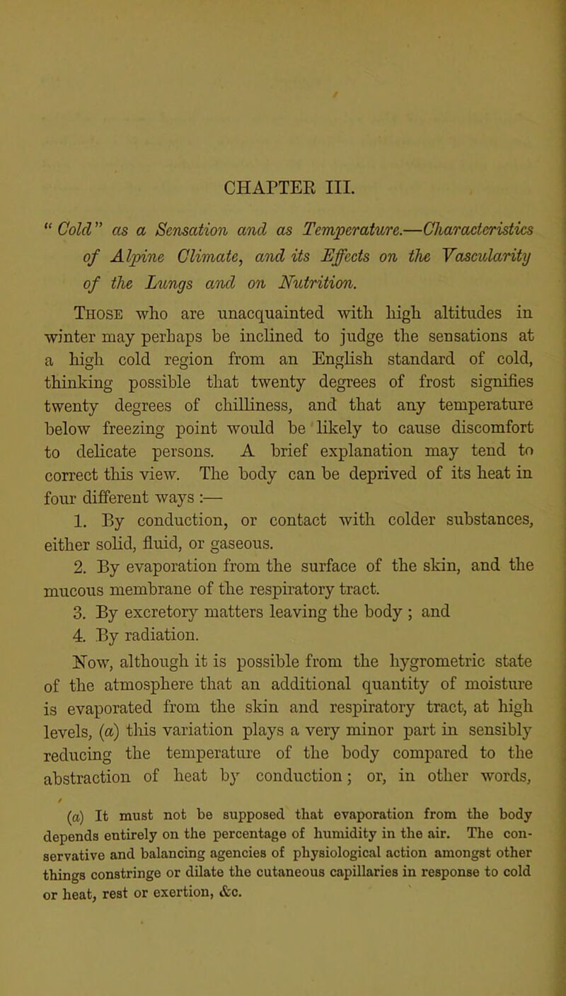 CHAPTER III. “ Cold ” as a Sensation and as Temperature.—Characteristics of Alpine Climate, and its Effects on the Vascularity of the Lungs o/nd on Nutrition. Those who are unacquainted with high altitudes in winter may perhaps be inclined to judge the sensations at a high cold region from an English standard of cold, thinking possible that twenty degrees of frost signifies twenty degrees of chilliness, and that any temperature below freezing point would be likely to cause discomfort to delicate persons. A brief explanation may tend to correct this view. The body can be deprived of its heat in four different ways :— 1. By conduction, or contact with colder substances, either solid, fluid, or gaseous. 2. By evaporation from the surface of the skin, and the mucous membrane of the respiratory tract. 3. By excretory matters leaving the body ; and 4. By radiation. How, although it is possible from the hygrometric state of the atmosphere that an additional quantity of moisture is evaporated from the skin and respiratory tract, at high levels, {a) tins variation plays a very minor part in sensibly reducing the temperature of the body compared to the abstraction of heat b}' conduction or, in other words, / (a) It must not be supposed that evaporation from the body depends entirely on the percentage of humidity in the air. The con- servative and balancing agencies of physiological action amongst other things constringe or dilate the cutaneous capillaries in response to cold or heat, rest or exertion, &c.