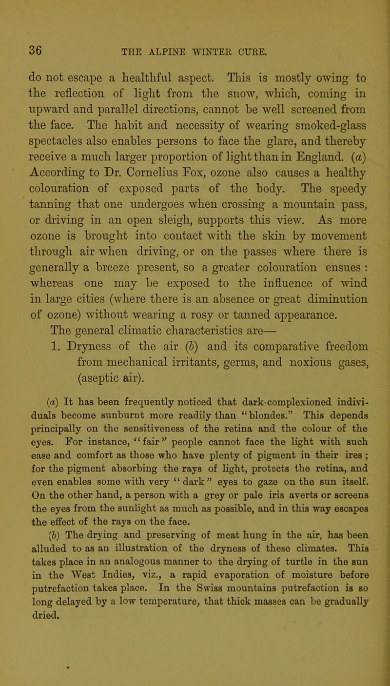 do not escape a healtliful aspect. This is mostly owing to the reflection of light from the snow, which, coming in upward and parallel directions, cannot be well screened from the face. The habit and necessity of wearing smoked-glass spectacles also enables persons to face the glare, and thereby receive a much larger proportion of light than in England, (a) According to Dr. Cornelius Fox, ozone also causes a healthy colouration of exposed parts of the body. The speedy tanning that one undergoes when crossing a mountain pass, or driving in an open sleigh, supports this view. As more ozone is brought into contact with the skin by movement through air when driving, or on tJie passes where there is generally a breeze present, so a greater colouration ensues ; whereas one may be exposed to the influence of wind in large cities (where there is an absence or great diminution of ozone) without wearing a rosy or tanned appearance. The general climatic characteristics are— 1. Dryness of the air (h) and its comparative freedom from mechanical irritants, germs, and noxious gases, (aseptic air). (a) It has been frequently noticed that dark-complexioned indivi- duals become sunburnt more readily than “ blondes.” This depends principally on the sensitiveness of the retina and the colour of the eyes. For instance, “fair” people cannot face the light with such ease and comfort as those who have plenty of pigment in their ires ; for the pigment absorbing the rays of light, protects the retina, and even enables some with very “ dark” eyes to gaze on the sun itself. On the other hand, a person with a grey or pale iris averts or screens the eyes from the sunlight as much as possible, and in this way escapes the effect of the rays on the face. [b) The drying and preserving of meat hung in the air, has been alluded to as an illustration of the dryness of these climates. This takes place in an analogous manner to the drying of turtle in the sun in the West Indies, viz., a rapid evaporation of moisture before putrefaction lakes place. In the Swiss mountains putrefaction is so long delayed by a low temperature, that thick masses can be gradually dried.