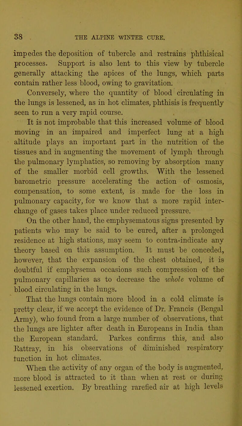 impedes the deposition of tnbercle and restrains phthisical processes. Support is also lent to this view by tubercle generally attacking the apices of the lungs, which parts contain rather less blood, owing to gravitation. Conversely, where the quantity of blood circulating in the lungs is lessened, as in hot climates, phthisis is frequently seen to run a very rapid course. It is not improbable that this increased volume of blood moving in an impaired and imperfect lung at a high altitude plays an important part in the nutrition of the tissues and in augmenting the movement of lymph through the pulmonary lymphatics, so removing by absorption many of the smaller morbid cell growths. With the lessened barometric pressure accelerating the action of osmosis, compensation, to some extent, is made for the loss in pulmonary capacity, for we know that a more rapid inter- change of gases takes place under reduced pressure. On the other hand, the emphysematous signs presented by patients who may be said to be cured, after a prolonged residence at high stations, may seem to contra-indicate any theory based on this assumption. It must be conceded, however, that the expansion of the chest obtained, it is doubtful if emphysema occasions such compression of the pulmonary capillaries as to decrease the whole volume of blood circulating in the lungs. That the lungs contain more blood in a cold climate is pretty clear, if we accept the evidence of Dr. Francis (Bengal Army), who found from a large number of observations, that the lungs are lighter after death in Europeans in India than the European standard. Parkes confirms this, and also Eattray, in his observations of diminished respiratory function in hot climates. When the activity of any organ of the body is augmented, more blood is attracted to it than when at rest or during lessened exertion. By breathing rarefied air at high levels