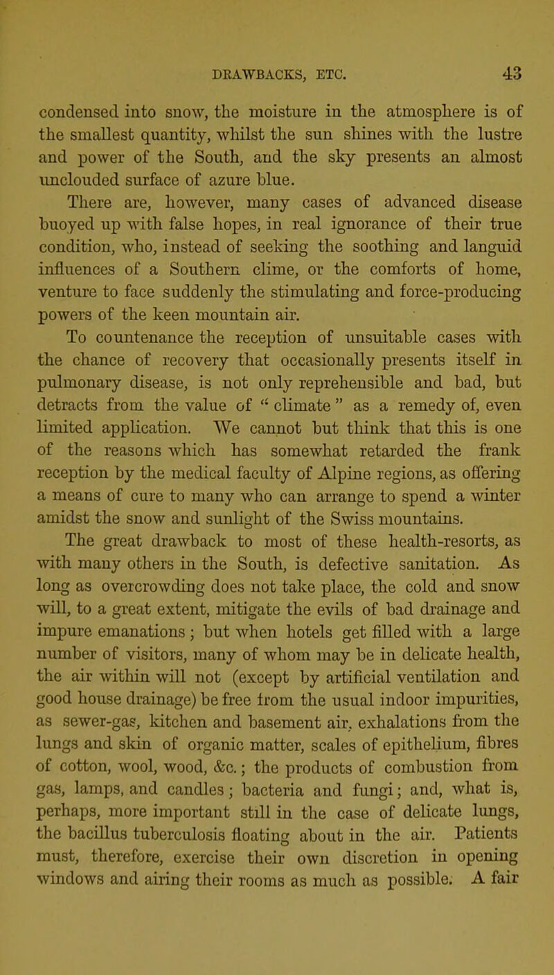 condensed into snow, the moisture in the atmosphere is of the smallest quantity, whilst the sun shines with the lustre and power of the South, and the sky presents an almost unclouded surface of azure blue. There are, however, many cases of advanced disease buoyed up with false hopes, in real ignorance of their true condition, who, instead of seeking the soothing and languid influences of a Southern clime, or the comforts of home, venture to face suddenly the stimulating and force-producing powers of the keen mountain air. To countenance the reception of unsuitable cases with the chance of recovery that occasionally presents itself in pulmonary disease, is not only reprehensible and bad, but detracts from the value of “ climate ” as a remedy of, even limited application. We cannot but think that this is one of the reasons which has somewhat retarded the frank reception by the medical faculty of Alpine regions, as offering a means of cure to many who can arrange to spend a winter amidst the snow and sunlight of the Swiss mountains. The great drawback to most of these health-resorts, as with many others in the South, is defective sanitation. As long as overcrowding does not take place, the cold and snow will, to a great extent, mitigate the evils of bad di’ainage and impure emanations; but when hotels get filled with a large number of visitors, many of whom may be in delicate health, the air within will not (except by artificial ventilation and good house drainage) be free from the usual indoor impurities, as sewer-gas, kitchen and basement air, exhalations from the lungs and skin of organic matter, scales of epithelium, flbres of cotton, wool, wood, &c.; the products of combustion from gas, lamps, and candles; bacteria and fungi; and, what is, perhaps, more important still in the case of delicate lungs, the bacillus tuberculosis floating about in the air. Patients must, therefore, exercise their own discretion in opening windows and airing their rooms as much as possible. A fair
