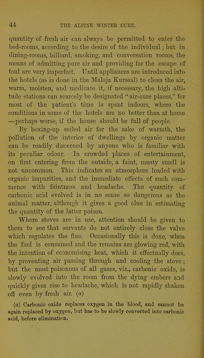 quantity of fresh air can always he permitted to enter the bed-rooms, according to the desire of the individual; but in dining-rooms, billiard, smoldng, and conversation rooms, the means of admitting pure air and providing for the escape of foul are very imperfect. Until appliances are introduced into the hotels (as is done in the Maloja Kursaal) to clean the air, warm, moisten, and medicate it, if necessary, the high alti- tude stations can scarcely be designated “ air-cure places,” for most of the patient’s time is spent indoors, where the conditions in some of the hotels are no better than at home ■—perhaps worse, if the house should be full of people. By boxing-up soiled air for the sake of warmth, the pollution of the interior of dwellings by organic matter can be readily discerned by anyone who is familiar with its peculiar odour. In crowded places of entertainment, on first entering from the outside, a faint, musty smell is not uncommon. This indicates an atmosphere loaded with organic impurities, and the immediate effects of such com- mence with faintness and headache. The quantity of carbonic acid evolved is in no sense so dangerous as the animal matter, although it gives a good clue in estimating the quantity of the latter poison. Where stoves are in use, attention should be given to them to see that servants do not entirely close the valve which regulates the flue. Occasionally this is done, when the fuel is consumed and the remains are glowing red, with the intention of economising heat, which it effectually does, by preventing air passing through and cooling the stove ; but the most poisonous of all gases, viz., carbonic oxide, is slowly evolved into the room from the dying embers and quickly gives rise to headache, which is not raj^idly shaken off even by fresh air. (a) (a) Carbonic oxide replaces oxygen in the blood, and cannot be again replaced by oxygen, but has to be slowly converted into carbonic acid, before elimination.