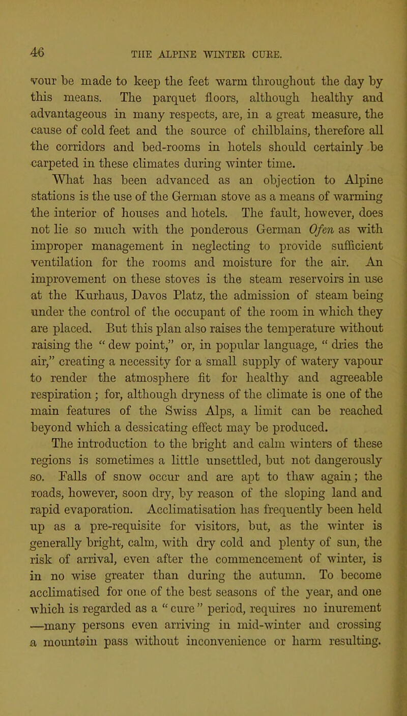 vour be made to keep the feet warm throughout the day by this means. The parquet floors, although healthy and advantageous in many respects, are, in a great measure, the cause of cold feet and the source of chilblains, therefore all the corridors and bed-rooms in hotels should certainly be carpeted in these climates during winter time. What has been advanced as an objection to Alpine stations is the use of the German stove as a means of warming the interior of houses and hotels. The fault, however, does not lie so much with the ponderous German Ofen as with improper management in neglecting to provide sufficient ventilation for the rooms and moisture for the air. An improvement on these stoves is the steam reservoirs in use at the Kurhaus, Davos Platz, the admission of steam being under the control of the occupant of the room in which they are placed. But this plan also raises the temperature mthout raising the “ dew point,” or, in popular language, “ dries the air,” creating a necessity for a small supply of watery vapour to render the atmosphere flt for healthy and agreeable respiration ; for, although dryness of the climate is one of the main features of the Swiss Alps, a limit can be reached beyond which a dessicating effect may be produced. The introduction to the bright and calm winters of these regions is sometimes a little unsettled, but not dangerously so. Balls of snow occur and are apt to thaw again; the roads, however, soon dry, by reason of the sloping land and rapid evaporation. Acclimatisation has frequently been held up as a pre-requisite for visitors, but, as the winter is generally bright, calm, with dry cold and plenty of sun, the risk of arrival, even after the commencement of winter, is in no wise greater than during the autumn. To become acclimatised for one of the best seasons of the year, and one which is regarded as a “ cure ” period, requires no inurement —many persons even arriving in mid-winter and crossing a mountain pass without inconvenience or harm resulting.