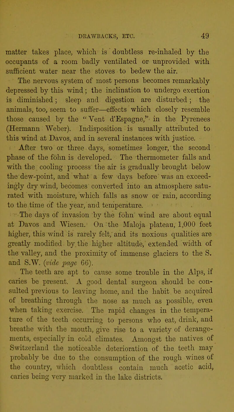 matter takes place, whicli is doubtless re-inhaled by the occupants of a room badly ventilated or unprovided with sufficient water near the stoves to bedew the air. The nervous system of most persons becomes remarkably depressed by this wind; the inclination to undergo exertion is diminished; sleep and digestion are disturbed; the animals, too, seem to suffer—effects which closely resemble those caused by the “Vent d’Espagne,”- in the Pyrenees (Hermann Weber). Indisposition is usually attributed to this wind at Davos, and in several instances with justice. After two or three days, sometimes longer, the second phase of the fohn is developed. The thermometer falls and with the cooling process the air is gradually brought below the dew-point, and what a few days before was an exceed- ingly dry wind, becomes converted into an atmosphere satu- rated with moistxire, which falls as snow or rain, according to the time of the year, and teniperature. ' ■ The days of invasion by the fohn' wind are about equal at Davos and Wiesen.' On the Maloja plateau, 1,000 feet higher, this wind is rarely felt,' and its noxious qualities are greatly modified by. the higher altitude, extended width of the valley, and the proximity of immense glaciers to the S. and S.W. {vide page 66). The teeth are apt to cause some trouble in the Alps, if caries be present. A good dental surgeon should be con- sulted previous to leaving home, and the habit be acquired of breathing through the nose as much as possible, even when taking exercise. The rapid changes in the tempera- ture of the teeth occurring to persons who eat, drink, and breathe with the mouth, give rise to a variety of derange- ments, especially in cold chmates. Amongst the natives of Switzerland the noticeable deterioration of the teeth may probably be due to the consumption of the rough wines of the country, whicli doubtless contain much acetic acid, caries being very marked in the lake districts.