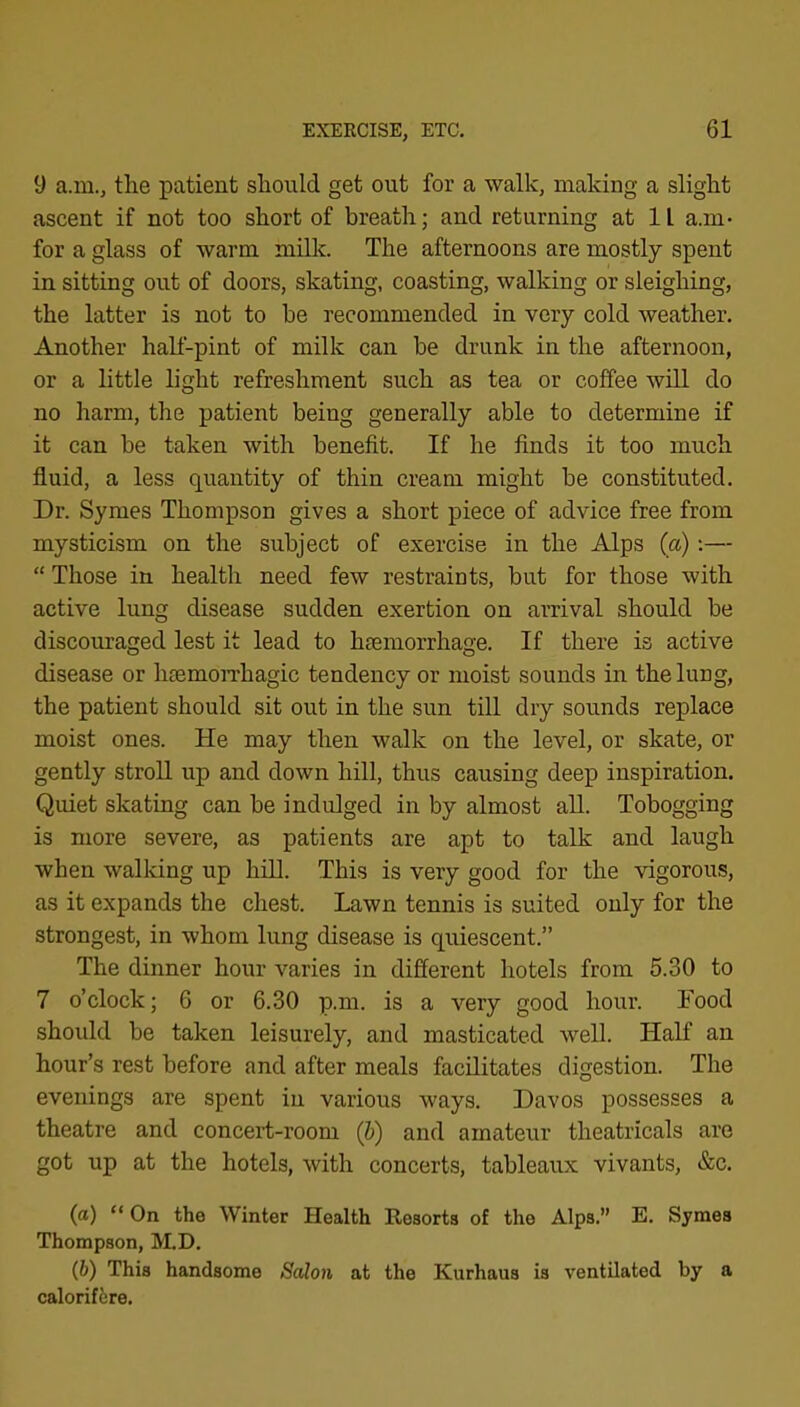 9 a.m., the patient should get out for a walk, making a slight ascent if not too short of breath; and returning at 11 a.m- for a glass of warm mUk. The afternoons are mostly spent in sitting out of doors, skating, coasting, walking or sleighing, the latter is not to be recommended in very cold weather. Another half-pint of milk can be drunk in the afternoon, or a little light refreshment such as tea or coffee will do no harm, the patient being generally able to determine if it can be taken with benefit. If he finds it too much fluid, a less quantity of thin cream might be constituted. Dr. Symes Thompson gives a short piece of advice free from mysticism on the subject of exercise in the Alps {a);— “ Those in health need few restraints, but for those with active lung disease sudden exertion on arrival should be discouraged lest it lead to haemorrhage. If there is active disease or haemoiThagic tendency or moist sounds in the lung, the patient should sit out in the sun till dry sounds replace moist ones. He may then walk on the level, or skate, or gently stroll up and down hill, thus causing deep inspiration. Quiet skating can be indulged in by almost all. Tobogging is more severe, as patients are apt to talk and laugh when walldng up hill. This is very good for the vigorous, as it expands the chest. Lawn tennis is suited only for the strongest, in whom lung disease is quiescent.” The dinner hour varies in different hotels from 5.30 to 7 o’clock; 6 or 6.30 p.m. is a very good hour. Food should be taken leisurely, and masticated well. HaK an hour’s rest before and after meals facilitates digestion. The evenings are spent in various ways. Davos possesses a theatre and concert-room (&) and amateur theatricals are got up at the hotels, with concerts, tableaux vivants, &c. (а) “ On the Winter Health Resorts of the Alps.” E. Symes Thompson, M.D. (б) This handsome Salon at the Kurhaus is ventilated by a calorifire.