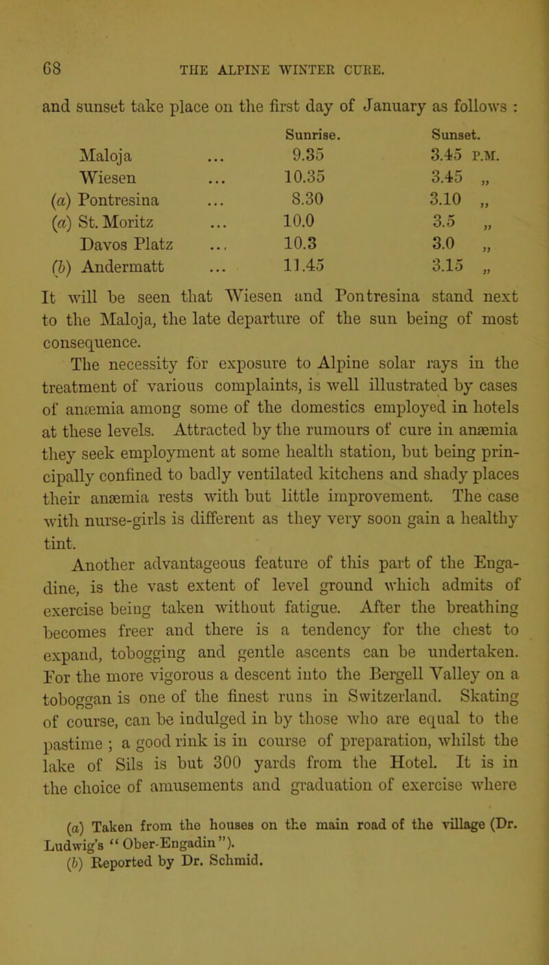 and sunset take place on the first day of January as follows : Sunrise. Sunset. Maloja 9.35 3.45 P.M. Wiesen 10.35 3.45 „ (a) Pontresina 8.30 3.10 „ (a) St. Moritz 10.0 3.5 „ Davos Platz 10.3 3.0 „ (l>) Andermatt 11.45 3.15 „ It will be seen that Wiesen and Pontresina stand next to the Maloja, the late departure of the sun being of most consequence. The necessity for exposure to Alpine solar rays in the treatment of various complaints, is well illustrated by cases of antemia among some of the domestics employed in hotels at these levels. Attracted by the rumours of cure in anaemia they seek employment at some health station, but being prin- cipally confined to badly ventilated kitchens and shady places their anaemia rests with but little improvement. The case with nurse-girls is different as they very soon gain a healthy tint. Another advantageous feature of this part of the Enga- dine, is the vast extent of level ground which admits of exercise being taken without fatigue. After the breathing becomes freer and there is a tendency for the chest to expand, tobogging and gentle ascents can be undertaken. For the more vigorous a descent into the Bergell Valley on a toboggan is one of the finest runs in Switzerland. Skating of course, can be indulged in by those who are equal to the pastime ; a good rink is in course of preparation, whilst the lake of Sils is but 300 yards from the Hotel. It is in the choice of amusements and graduation of exercise where (а) Taken from the houses on the main road of the village (Dr. Ludwig’s “Ober-Engadin”). (б) Reported by Dr. Schmid.