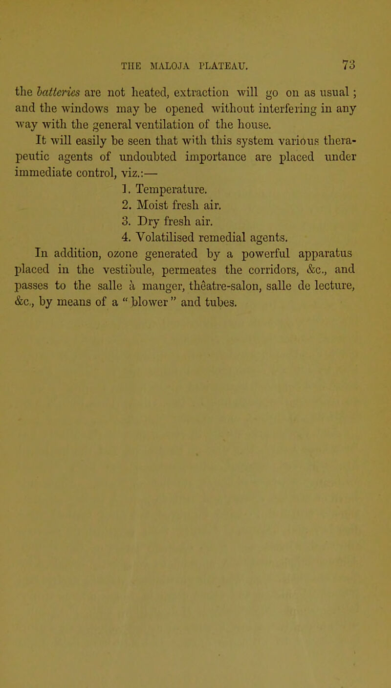 the hatteries are not heated, extraction will go on as usual; and the windows may he opened without interfering in any way with the general ventilation of the house. It will easily be seen that with this system various thera- peutic agents of undoubted importance are placed under immediate control, viz.:— ]. Temperature. 2. Moist fresh air. 3. Dry fresh air. 4. Volatilised remedial agents. In addition, ozone generated by a powerful apparatus placed in the vestibule, permeates the corridors, &c., and passes to the salle k manger, theatre-salon, salle de lecture, &c,, by means of a “ blower ” and tubes.