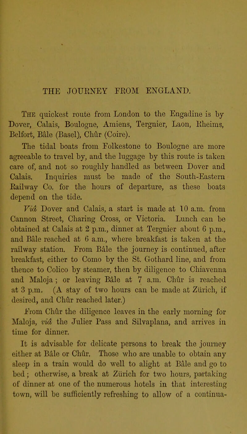 THE JOUENEY FEOM ENGLAND. The quickest route from London to the Engadine is by Dover, Calais, Boulogne, Amiens, Tergnier, Laon, Eheims, Belfort, B^e (Basel), Chur (Coire). The tidal boats from Folkestone to Boulogne are more agreeable to travel by, and the luggage by this route is taken care of, and not so roughly handled as between Dover and Calais. Inquiries must be made of the South-Eastern Eailway Co. for the hours of departure, as these boats depend on the tide. Vid Dover and Calais, a start is made at 10 a.m. from Cannon Street, Charing Cross, or Victoria. Lunch can be obtained at Calais at 2 p.m., dinner at Tergnier about 6 p.m., and B3,le reached at 6 a.m., where brealcfast is taken at the railway station. From Bale the journey is continued, after breakfast, either to Como by the St. Gothard line, and from thence to Colico by steamer, then by diligence to Chiavenna and Maloja ; or leaving Bale at 7 a.m. Chhr is reached at 3 p.m. (A stay of two hours can be made at Zurich, if desired, and Chhr reached later.) From Chfir the diligence leaves in the early morning for Maloja, vid the Julier Pass and Silvaplana, and arrives in time for dinner. It is advisable for delicate persons to break the journey either at Bale or Chhr. Those who are unable to obtain any sleep in a train would do well to alight at Bille and go to bed; otherwise, a break at Zurich for two hours, partalving of dinner at one of the numerous hotels in that interesting town, will be sufficiently refreshing to allow of a coiitinua-