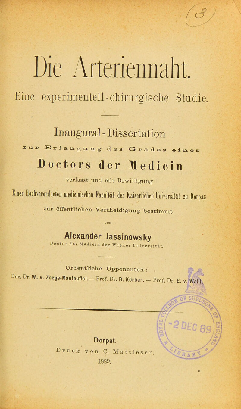 Die Arteriennaht. Eine experimentell-chirurgische Studie. Inaugural - Dissertation zur E I-1 a. n g u n g des Grades eines Doctors der Medicin verfasst und mit Bewilligung Einer Ilocliverordaekn medicinisclicn Pacultät der Kaiserlichen Universität zn Dorpat zur öfifentliclien Vertheidigung bestimmt Alexander Jassinowsky Doctor der Medicin der Wiener üniversität. Ordentliche Opponenten : , Doc.Dr.W.v.Zoege-Manteuffel.—Prof. Dr. B. Korber.-Prof. Dr E v Wahl .W . Dorpat. 1 C. 1889. Druck von C. Mattiesen, r-