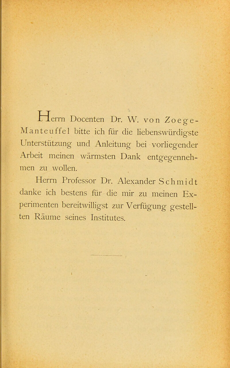 rierrn Docenten Dr. W. von Zoege- Manteuffel bitte ich für die liebenswürdigste Unterstützung und Anleitung bei vorliegender Arbeit meinen wärmsten Dank entgegenneh- men zu wollen. Herrn Professor Dr. Alexander S c h m i d t danke ich bestens für die mir zu meinen Ex- perimenten bereitwilligst zur Verfügung gestell- ten Räume seines Institutes. i