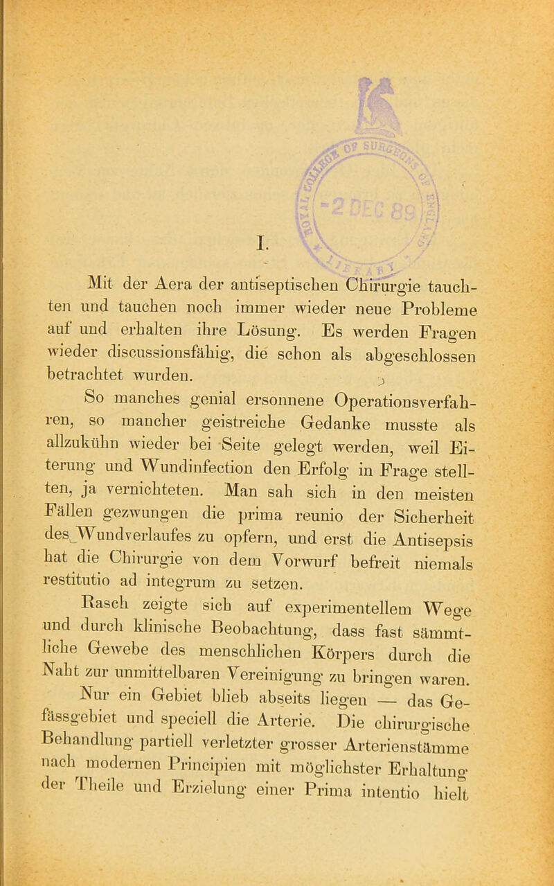 / ■ ' I. Mit der Aera der antiseptischen Chirurgie tauch- ten und tauchen noch immer wieder neue Probleme auf und erhalten ihre Lösung. Es werden Frag'en wieder discussionsfähig’, die schon als abg’eschlossen betrachtet wurden. ^ So manches genial ersonnene Operationsverfah- ren, so mancher geistreiche Gedanke musste als allzukühn wieder bei Seite gelegt werden, weil Ei- terung und Wundinfection den Erfolg in Frage stell- ten, ja vernichteten. Man sah sich in den meisten Fällen gezwungen die prima reunio der Sicherheit desJVFuudverlaufes zu opfern, und erst die Antisepsis hat die Chirurg-ie von dem Vorwurf befreit niemals restitutio ad integrum zu setzen. Rasch zeigte sich auf experimentellem Weg'e und durch klinische Beobachtung, dass fast sämnV- liche Gewebe des menschlichen Körpers durch die Naht zur unmittelbaren Vereinigung zu bringen waren. Nui ein Gebiet bheb abseits lieg’en — das Ge- fässgebiet und speciell die Arterie. Die chirurgische Behandlung partiell verletzter grosser Arterienstämme nach modernen Principien mit möglichster Erhaltung der Theile und Erzielung einer Prima intentio hieft