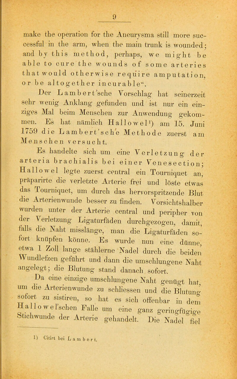 make the Operation for the Aneurysma still more suc- cessful in the arm, when the main trunk is wounded; and bythis method, perhaps, we might be able to eure the wounds of some arte ries t h a t w o u 1 d o t h e r w i s e r e q li i r e a m p u t a t i o n, or be altogether in cur able“. Der Lambert ’sche Yerschlag hat seinerzeit sehr wenig Anklang gefunden und ist nur ein ein- ziges Mal beim Menschen zur Anwendung gekom- men. Es hat nämlich Hallowel') am 15. Juni 1759 die Lambert’sche Methode zuerst am Menschen versucht. Es handelte sich um eine Verletzung der arteria brachialis bei einer Yenesectionj Hallowel leg'te zuerst central ein Tourniquet an, präparirte die verletzte Arterie frei und löste etwas das Tourniquet, um durch das hervorspritzende Blut die Arterienwunde besser zu finden. Vorsichtshalber wurden unter der Arterie central und peripher von der Verletzung Ligaturfäden durchgezogen, damit, falls die Naht misslänge, man die Ligaturfäden so- fort knüpfen könne. Es wurde nun eine dünne, etwa 1 Zoll lange stählerne Nadel durch die beiden’ Wundlefzen geführt und dann die umschlungene Naht angelegt; die Blutung stand danach sofort. Da eine einzige umschlungene Naht genügt hat um die Arterienwunde zu schliessen und die Blutuno- ^fort zu sistiren, so hat es sich offenbar in dem Hallowel’schen Falle um eine ganz geringfügige btichwunde der Arterie gehandelt. Die Nadel' fiel 1) Citirt bei Lambert.