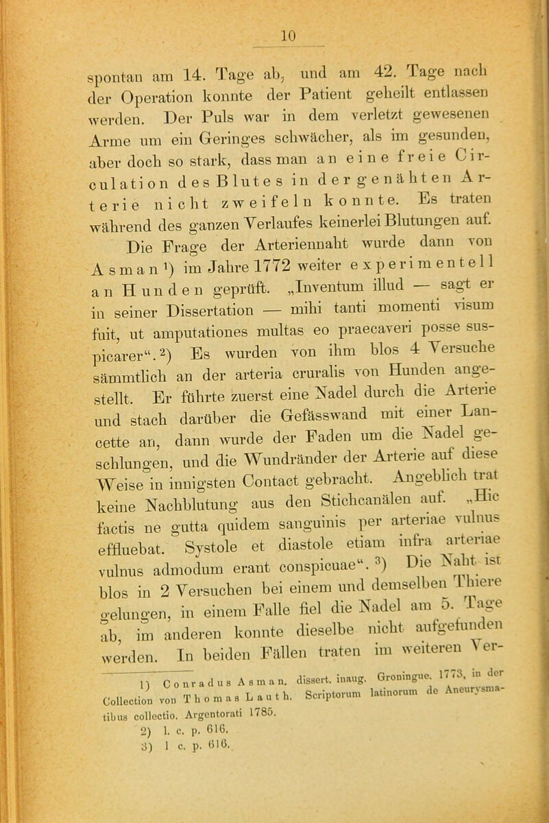 spontan am 14. Tage ab, und am 42. Tage nach der Operation konnte der Patient geheilt entlassen werden. Der Puls war in dem verletzt gewesenen Arme um ein Geringes schwächer, als im gesunden, aber doch so stark, dass man an eine freie Cir- culation des Blutes in der genähten Ar- terie n i c li t zweifeln konnte. Es traten während des ganzen Verlaufes keinerlei Blutungen auf. Die Frage der Arteriennaht wurde dann von A sman im Jahre 1772 weiter experimentell a n H un d e n geprüft. „Inventum illud — sagt er in seiner Dissertation — mihi tanti momenti visum fuit, ut amputationes multas eo praecaveri posse sus- pioarer“.’^) Es wurden von ihm blos 4 Versuche sämmthch an der arteria cruralis von Hunden ange- stellt. Er führte zuerst eine Nadel durch die Arterie und stach darüber die Gefässwand mit einer Lan- cette an, dann wurde der Faden um die Nadel ge- schlungen, und die Wundränder der Arterie auf diese AVeise in innigsten Contact gebracht. Angeblich ^at keine Nachblutung aus den Stichcanälen aut. „ ic factis ne gutta quidem sanguinis per arteriae vulnus effluebat. Systole et diastole etiam mfra arteriae vulnus admodum erant conspicuae“. Die i a it ibi blos in 2 Versuchen bei einem und demselben 1 liiere o-ehmgen, in einem Falle fiel die Nadel am 5. Tage ab im anderen konnte dieselbe nicht aufgehm en werden. In beiden Fällen traten im weiteren A er- 1) Conrad US As man. Collection von Thomas L a u t h. tibus collcctio. Argcntorati 1785. 2) 1. c. p. G16. 3) 1 c. p. G16, disscrt. inaug. Groningue. 1773, in der Scriptonmi latinorum de Aneurysma-