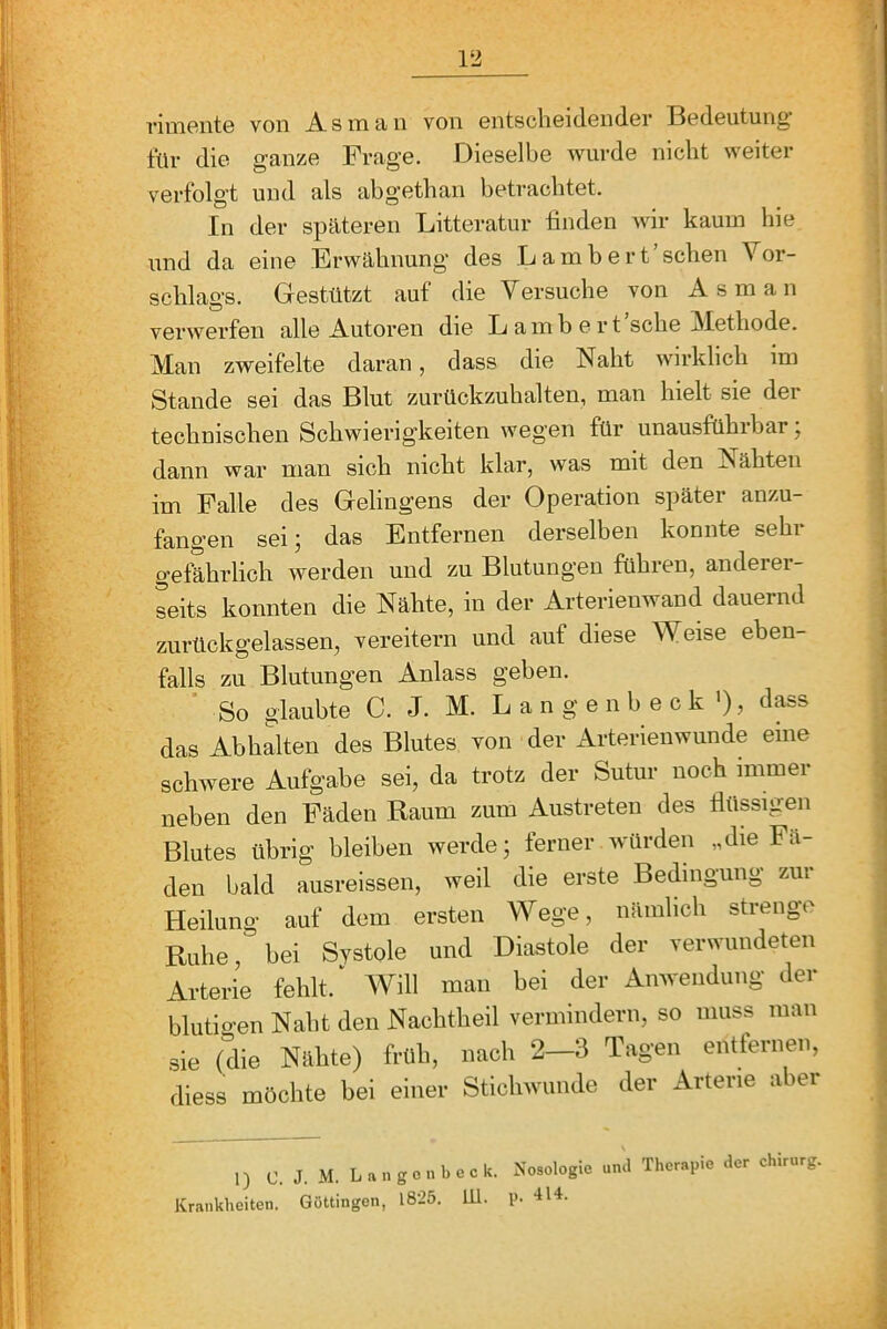 rimente von As man von entscheidender Bedeutung- tür die ganze Frage. FJieselbe wurde nicht weiter verfolgt und als abgethan betrachtet. In der spateren Litteratur finden wir kaum hie und da eine Erwähnung des Lambert’sehen Vor- schlags. Giestützt auf die Versuche von Asm an verwerfen alle Autoren die Lambert sehe iSIethode. Man zweifelte daran, dass die Naht wirklich im Stande sei das Blut zurückzuhalten, man hielt sie der technischen Schwierigkeiten wegen für unausführbar; dann war man sich nicht klar, was mit den Nähten im Falle des Gelingens der Operation später anzu- fangen sei; das Entfernen derselben konnte sehr gefährlich werden und zu Blutungen führen, anderer- Lits konnten die Nähte, in der Arterienwand dauernd zurückgelassen, vereitern und auf diese Weise eben- falls zu Blutungen Anlass geben. So glaubte C. J. M. L a n g e n b e c k'), dass das Ab halten des Blutes von der Arterienwunde eine schwere Aufgabe sei, da trotz der Sutur noch immer neben den Fäden Raum zum Austreten des flüssigen Blutes übrig bleiben werde; ferner würden „die Fä- den bald ausreissen, weil die erste Bedingung zur Heilung auf dem ersten Wege, nämlich strenge Ruhe, bei Systole und Diastole der verwundeten Arterie fehlt. Will man bei der Anwendung der blutigen Naht den Nachtheil vermindern, so muss man sie (die Nähte) früh, nach 2-3 Tagen entfernen, diess möchte bei einer Stichwunde der Arterie aber 1) C. J. M. Langonbcck. Nosologie und Therapie der Chirurg. Krankheiten. Güttingen, 1825. Ul. p. -114.