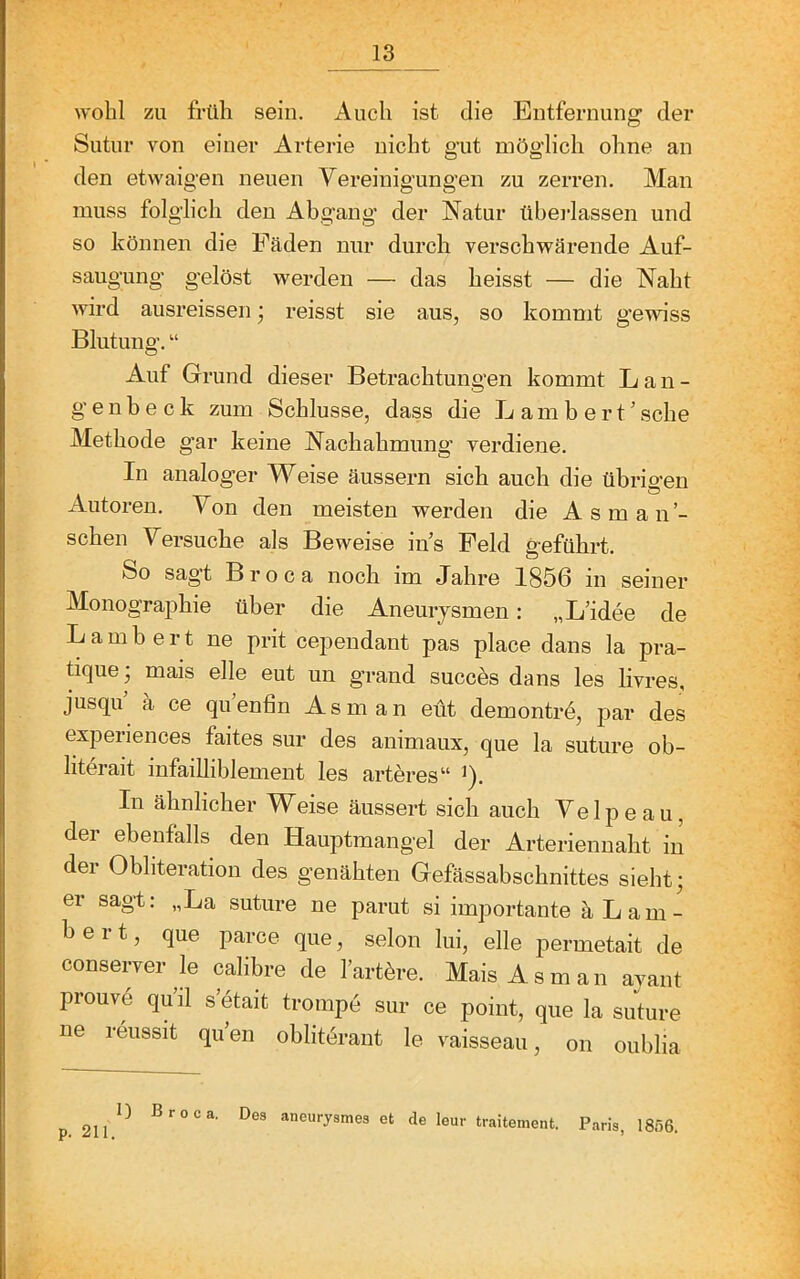 wohl zu früh sein. Auch ist die Entfernung der Sutur von einer Arterie nicht gut möglich ohne an den etwaigen neuen Vereinigungen zu zerren. Man muss folglich den Abgang der Natur übei'lassen und so können die Fäden nur durch verschwärende Auf- saugung gelöst werden — das heisst — die Naht wird ausreissen; reisst sie aus, so kommt gewiss Blutung. “ Auf Grund dieser Betrachtungen kommt L a n - genheck zum Schlüsse, dass die Lambert’sehe Methode gar keine Nachahmung verdiene. In analoger Weise äussern sich auch die übrigen Autoren. Von den meisten werden die Asman’- schen Versuche als Beweise in’s Feld geführt. So sag’t Broca noch im Jahre 1856 in seiner Monographie über die Aneurjsmen: „L’idee de Lambert ne prit cependant pas place dans la pra- tique; mais eile eut un grand succös dans les livres, jusqu’ a ce qu’enfin Asm an eüt demontrd, par des experiences faites sur des animaux, que la suture ob- literait infailliblement les arteres“ ^). In ähnlicher Weise äussert sich auch Ve 1 p e a u, der ebenfalls den Hauptmangel der Arteriennaht in der Obliteration des genähten Gefässabschnittes sieht; er sagt: „La suture ne parut si importante ä Lam- bert, que parce que, selon lui, eile permetait de conserver le calibre de l’artöre. Mais Asm an avant prouvd qu’il s’etait trompd sur ce point, que la suture ne reussit qu’en oblitdrant le vaisseau, on oublia I) Broca. Des aneurysmes et de leur traitement. Paris, 1856.